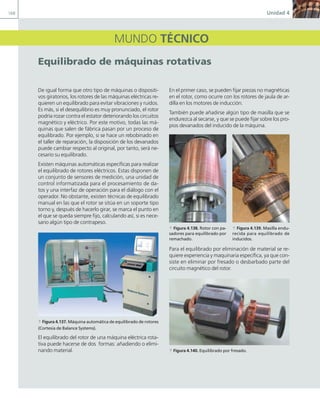 168 Unidad 4
MUNDO TÉCNICO
equilibrado de máquinas rotativas
De igual forma que otro tipo de máquinas o dispositi-
vos giratorios, los rotores de las máquinas eléctricas re-
quieren un equilibrado para evitar vibraciones y ruidos.
Es más, si el desequilibrio es muy pronunciado, el rotor
podría rozar contra el estator deteriorando los circuitos
magnético y eléctrico. Por este motivo, todas las má-
quinas que salen de fábrica pasan por un proceso de
equilibrado. Por ejemplo, si se hace un rebobinado en
el taller de reparación, la disposición de los devanados
puede cambiar respecto al original, por tanto, será ne-
cesario su equilibrado.
Existen máquinas automáticas específicas para realizar
el equilibrado de rotores eléctricos. Estas disponen de
un conjunto de sensores de medición, una unidad de
control informatizada para el procesamiento de da-
tos y una interfaz de operación para el diálogo con el
operador. No obstante, existen técnicas de equilibrado
manual en las que el rotor se sitúa en un soporte tipo
torno y, después de hacerlo girar, se marca el punto en
el que se queda siempre fijo, calculando así, si es nece-
sario algún tipo de contrapeso.
a Figura 4.137. Máquina automática de equilibrado de rotores
(Cortesía de Balance Systems).
El equilibrado del rotor de una máquina eléctrica rota-
tiva puede hacerse de dos formas: añadiendo o elimi-
nando material.
En el primer caso, se pueden fijar piezas no magnéticas
en el rotor, como ocurre con los rotores de jaula de ar-
dilla en los motores de inducción.
También puede añadirse algún tipo de masilla que se
endurezca al secarse, y que se puede fijar sobre los pro-
pios devanados del inducido de la máquina.
Para el equilibrado por eliminación de material se re-
quiere experiencia y maquinaria específica, ya que con-
siste en eliminar por fresado o desbarbado parte del
circuito magnético del rotor.
a Figura 4.140. Equilibrado por fresado.
a Figura 4.138. Rotor con pa-
sadores para equilibrado por
remachado.
a Figura 4.139. Masilla endu-
recida para equilibrado de
inducidos.
04 Maquinas electricas.indd 168 17/07/12 08:11
 