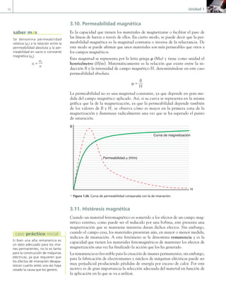 16 Unidad 1
3.10. Permeabilidad magnética
Es la capacidad que tienen los materiales de magnetizarse o facilitar el paso de
las líneas de fuerza a través de ellos. En cierto modo, se puede decir que la per-
meabilidad magnética es la magnitud contraria o inversa de la reluctancia. De
este modo se puede afirmar que unos materiales son más permeables que otros a
los campos magnéticos.
Esta magnitud se representa por la letra griega µ (Mu) y tiene como unidad el
henrio/metro (H/m). Matemáticamente es la relación que existe entre la in-
ducción B y la intensidad de campo magnético H, denominándose en este caso
permeabilidad absoluta.
µ =
B
H
La permeabilidad no es una magnitud constante, ya que depende en gran me-
dida del campo magnético aplicado. Así, si su curva se representa en la misma
gráfica que la de la magnetización, ya que la permeabilidad depende también
de los valores de B y H, se observa cómo es mayor en la primera zona de la
magnetización y disminuye radicalmente una vez que se ha superado el punto
de saturación.
B
H
Curva de magnetización
Permeabilidad µ (H/m)
a Figura 1.26. Curva de permeabilidad comparada con la de imanación.
3.11. Histéresis magnética
Cuando un material ferromagnético es sometido a los efectos de un campo mag-
nético externo, como puede ser el inducido por una bobina, este presenta una
magnetización que se mantiene mientras duran dichos efectos. Sin embargo,
cuando el campo cesa, los materiales presentan aún, en mayor o menor medida,
indicios de imanación. A este fenómeno se le denomina remanencia y es la
capacidad que tienen los materiales ferromagnéticos de mantener los efectos de
magnetización una vez ha finalizado la acción que los ha generado.
La remanencia es favorable para la creación de imanes permanentes, sin embargo,
para la fabricación de electroimanes y núcleos de máquinas eléctricas puede ser
muy perjudicial produciendo pérdidas de energía por exceso de calor. Por este
motivo es de gran importancia la selección adecuada del material en función de
la aplicación en la que se va a utilizar.
Se denomina permeabilidad
relativa (μr
) a la relación entre la
permeabilidad absoluta y la per-
meabilidad en vacío o constante
magnética (μ0
).
μr
=
μ0
μ
saber más
Si bien una alta remanencia es
un dato adecuado para los ima-
nes permanentes, no lo es tanto
para la construcción de máquinas
eléctricas, ya que requieren que
los efectos de imanación desapa-
rezcan cuanto antes una vez haya
cesado la causa que los generó.
caso práctico inicial
01 Maquinas electricas.indd 16 16/07/12 11:53
 