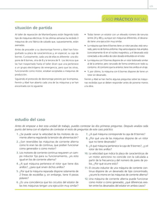171
situación de partida
CASO PRÁCTICO INICIAL
Al taller de reparación de MantenExpress están llegando todo
tipo de máquinas eléctricas. En las últimas semanas ha recibido 3
máquinas de una fábrica de calzado que, supuestamente, están
averiadas.
Antes de proceder a su desmontaje Fermín y Abel han foto-
grafiado su placa de características y, en especial, su caja de
bornes. Curiosamente, cada una de ellas es diferente: una dis-
pone de 6 bornes, otra de 8 y la tercera de 9. Los técnicos que
las han trasportado hasta el taller dicen que una pertenece
a un grupo electrógeno de emergencia, pero que las otras,
funcionando como motor, estaban acopladas a máquinas de
producción.
Siguiendo el protocolo de desmontaje previsto por la empresa,
Fermín y Abel han abierto cada una de las máquinas y se han
encontrado con lo siguiente:
• Todas tienen un estator con un elevado número de ranuras
(entre 24 y 48) y, aunque son máquinas diferentes, el devana-
do tiene una ejecución muy similar.
• La máquina que tiene 8 bornes tiene un rotor peculiar, está ranu-
rado,peronodeformauniforme.Hayvariosespaciosmásamplios
(concretamente 4) en el núcleo magnético, y el devanado está
conectado a dos anillos de color dorado embutidos en el rotor.
• La máquina con 9 bornes dispone de un rotor bobinado similar
al de la anterior, pero ranurado de forma simétrica en todo su
contorno. Al contrario que la anterior, tiene tres anillos en el eje.
• Y, por último, la máquina con 6 bornes dispone de tiene un
rotor sin devanado.
Fermín y Abel se han hecho algunas preguntas sobre las máqui-
nas recibidas que se deben responder antes de ponerse manos
a la obra.
1. ¿Se puede variar la velocidad de los motores de co-
rriente alterna regulando la tensión de alimentación?
2. ¿Son reversibles las máquinas de corriente alterna
como lo eran las de continua, que podían funcionar
como generador o como motor?
3. Los motores de corriente continua requieren un cam-
po inductor ijo para su funcionamiento, ¿es esto
igual en los de corriente alterna?
4. ¿A qué máquina pertenece el rotor que tiene dos
anillos?, ¿para qué sirven dichos anillos?
5. ¿Por qué la máquina reparada dispone solamente de
2 líneas de escobillas y, sin embargo, tiene 4 piezas
polares?
6. ¿Es una coincidencia que los circuitos del estator de
las tres máquinas tengan una ejecución muy similar?
7. ¿A qué máquina corresponde la caja de 8 bornes?
8. ¿Por qué una de las máquinas dispone de un rotor
que no tiene devanado?
9. ¿A qué máquina pertenece la caja de 9 bornes?, ¿y el
rotor de tres anillos?
10. La velocidad que indica la placa de características de
un motor asíncrono no coincide con la calculada a
partir de la frecuencia y del número de pares de po-
los, ¿Por qué ocurre esto?
11. El circuito inductor de una máquina de corriente con-
tinua dispone de un devanado de tipo concentrado,
¿ocurre lo mismo en las máquinas de corriente alterna?
12. Una máquina de corriente alterna puede funcionar
como motor o como generador, ¿qué diferencias exis-
ten entre los devanados del estator en ambos casos?
estudio del caso
Antes de empezar a leer esta unidad de trabajo, puedes contestar las dos primeras preguntas. Después analiza cada
punto del tema con el objetivo de contestar el resto de preguntas de este caso práctico.
05 Maquinas electricas.indd 171 17/07/12 08:14
 