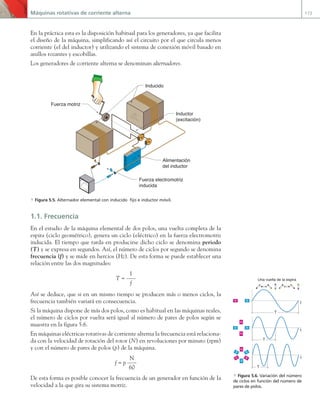 Máquinas rotativas de corriente alterna 173
En la práctica esta es la disposición habitual para los generadores, ya que facilita
el diseño de la máquina, simplificando así el circuito por el que circula menos
corriente (el del inductor) y utilizando el sistema de conexión móvil basado en
anillos rozantes y escobillas.
Los generadores de corriente alterna se denominan alternadores.
Inducido
Inductor
(excitación)
Alimentación
del inductor
Fuerza electromotriz
inducida
Fuerza motriz
a Figura 5.5. Alternador elemental con inducido fijo e inductor móvil.
1.1. Frecuencia
En el estudio de la máquina elemental de dos polos, una vuelta completa de la
espira (ciclo geométrico), genera un ciclo (eléctrico) en la fuerza electromotriz
inducida. El tiempo que tarda en producirse dicho ciclo se denomina periodo
(T) y se expresa en segundos. Así, el número de ciclos por segundo se denomina
frecuencia (f) y se mide en hercios (Hz). De esta forma se puede establecer una
relación entre las dos magnitudes:
T =
1
f
Así se deduce, que si en un mismo tiempo se producen más o menos ciclos, la
frecuencia también variará en consecuencia.
Si la máquina dispone de más dos polos, como es habitual en las máquinas reales,
el número de ciclos por vuelta será igual al número de pares de polos según se
muestra en la figura 5.6.
En máquinas eléctricas rotativas de corriente alterna la frecuencia está relaciona-
da con la velocidad de rotación del rotor (N) en revoluciones por minuto (rpm)
y con el número de pares de polos (p) de la máquina.
f = p
N
60
De esta forma es posible conocer la frecuencia de un generador en función de la
velocidad a la que gira su sistema motriz.
Una vuelta de la espira
t
t
t
S
N
S
N N
S
N
S
S
S
N
N
T
T
T
a Figura 5.6. Variación del número
de ciclos en función del número de
pares de polos.
05 Maquinas electricas.indd 173 17/07/12 08:14
 