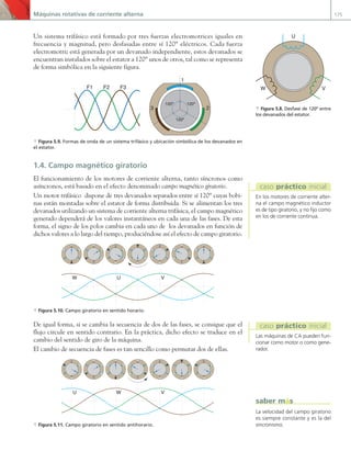 Máquinas rotativas de corriente alterna 175
Un sistema trifásico está formado por tres fuerzas electromotrices iguales en
frecuencia y magnitud, pero desfasadas entre sí 120° eléctricos. Cada fuerza
electromotriz está generada por un devanado independiente, estos devanados se
encuentran instalados sobre el estator a 120° unos de otros, tal como se representa
de forma simbólica en la siguiente figura.
F1 F2 F3
120º
120º
120º
1
2
3
a Figura 5.9. Formas de onda de un sistema trifásico y ubicación simbólica de los devanados en
el estator.
1.4. Campo magnético giratorio
El funcionamiento de los motores de corriente alterna, tanto síncronos como
asíncronos, está basado en el efecto denominado campo magnético giratorio.
Un motor trifásico dispone de tres devanados separados entre sí 120° cuyas bobi-
nas están montadas sobre el estator de forma distribuida. Si se alimentan los tres
devanados utilizando un sistema de corriente alterna trifásica, el campo magnético
generado dependerá de los valores instantáneos en cada una de las fases. De esta
forma, el signo de los polos cambia en cada uno de los devanados en función de
dichos valores a lo largo del tiempo, produciéndose así el efecto de campo giratorio.
U V
W
J.C.M.
C
a Figura 5.10. Campo giratorio en sentido horario.
De igual forma, si se cambia la secuencia de dos de las fases, se consigue que el
flujo circule en sentido contrario. En la práctica, dicho efecto se traduce en el
cambio del sentido de giro de la máquina.
El cambio de secuencia de fases es tan sencillo como permutar dos de ellas.
J.C.M.
C
W V
U
a Figura 5.11. Campo giratorio en sentido antihorario.
En los motores de corriente alter-
na el campo magnético inductor
es de tipo giratorio, y no fijo como
en los de corriente continua.
caso práctico inicial
Las máquinas de CA pueden fun-
cionar como motor o como gene-
rador.
caso práctico inicial
U
V
W
a Figura 5.8. Desfase de 120º entre
los devanados del estator.
La velocidad del campo giratorio
es siempre constante y es la del
sincronismo.
saber más
05 Maquinas electricas.indd 175 17/07/12 08:14
 