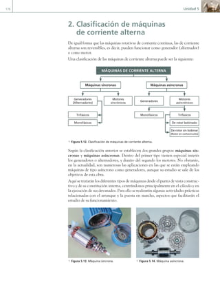 176 Unidad 5
2. Clasificación de máquinas
de corriente alterna
De igual forma que las máquinas rotativas de corriente continua, las de corriente
alterna son reversibles, es decir, pueden funcionar como generador (alternador)
o como motor.
Una clasificación de las máquinas de corriente alterna puede ser la siguiente:
MÁQUINAS DE CORRIENTE ALTERNA
Máquinas síncronas Máquinas asíncronas
Generadores
(Alternadores)
Trifásicos
Motores
sincrónicos
Monofásicos
Generadores
Monofásicos
Motores
asincrónicos
De rotor sin bobinar
(Rotor en cortocircuito)
Trifásicos
De rotor bobinado
a Figura 5.12. Clasificación de máquinas de corriente alterna.
Según la clasificación anterior se establecen dos grandes grupos: máquinas sín-
cronas y máquinas asíncronas. Dentro del primer tipo tienen especial interés
los generadores o alternadores, y dentro del segundo los motores. No obstante,
en la actualidad, son numerosas las aplicaciones en las que se están empleando
máquinas de tipo asíncrono como generadores, aunque su estudio se sale de los
objetivos de esta obra.
Aquí se tratarán los diferentes tipos de máquinas desde el punto de vista construc-
tivo y de su constitución interna, centrándonos principalmente en el cálculo y en
la ejecución de sus devanados. Para ello se realizarán algunas actividades prácticas
relacionadas con el arranque y la puesta en marcha, aspectos que facilitarán el
estudio de su funcionamiento.
a Figura 5.13. Máquina síncrona. a Figura 5.14. Máquina asíncrona.
05 Maquinas electricas.indd 176 17/07/12 08:14
 