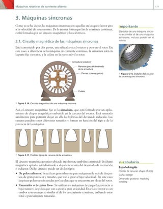 Máquinas rotativas de corriente alterna 177
3. Máquinas síncronas
Como ya se ha dicho, las máquinas síncronas son aquellas en las que el rotor gira
a la velocidad de sincronismo. De la misma forma que las de corriente continua,
están formadas por un circuito magnético y dos eléctricos.
3.1. Circuito magnético de las máquinas síncronas
Está constituido por dos partes, una ubicada en el estator y otra en el rotor. En
este caso, a diferencia de la máquina de corriente continua, la armadura está en
la parte fija o estator, y la culata en la parte móvil o rotor.
N
N
S
S
Armadura (estator)
Ranuras para el devanado
de la armadura
Piezas polares (polos)
Culata
a Figura 5.16. Circuito magnético de una máquina síncrona.
Así, el circuito magnético fijo es la armadura, que está formada por un apila-
miento de chapas magnéticas embutido en la carcasa del estator. Está ranurada
axialmente para permitir alojar en ella las bobinas del devanado inducido. Las
ranuras pueden tener diferentes tamaños y formas en función del tipo y de la
potencia de la máquina.
a Figura 5.17. Posibles tipos de ranuras de la armadura.
El circuito magnético rotativo ubicado en el rotor, también constituido de chapa
magnética apilada, está destinado a alojar el circuito del devanado de excitación
o inductor. Dicho circuito puede ser de dos tipos:
• De polos salientes. Se utilizan generalmente para máquinas de más de dos po-
los, de gran potencia y tamaño, que van a girar a baja velocidad. En este caso
las piezas polares están unidas por la culata que se encuentra en el eje del rotor.
• Ranurados o de polos lisos. Se utilizan en máquinas de pequeña potencia o
bajo número de polos que van a girar a gran velocidad. En ellas el rotor es un
tambor con un aspecto similar al de los de corriente continua, pudiendo estar
total o parcialmente ranurado.
El estator de una máquina síncro-
na es similar al de una máquina
asíncrona, incluso puede ser el
mismo
a Figura 5.15. Detalle del estator
de una máquina síncrona.
importante
Español-Inglés
Formas de ranuras: shape of slots
Cuña: wedge
Devanado giratorio: revolving
winding
vocabulario
05 Maquinas electricas.indd 177 17/07/12 08:14
 