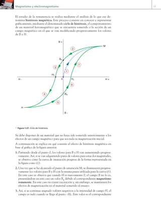Magnetismo y electromagnetismo 17
El estudio de la remanencia se realiza mediante el análisis de lo que ese de-
nomina histéresis magnética. Este proceso consiste en conocer y representar
gráficamente, mediante el denominado ciclo de histéresis, el comportamiento
de un material ferromagnético que se encuentra sometido a la acción de un
campo magnético en el que se van modificando progresivamente los valores
de B y H.
c
H +
H -
B +
B -
1
2
3
4
5
6
7
0
BR
-BR
-HC
HC
M
m
a Figura 1.27. Ciclo de histéresis.
Se debe disponer de un material que no haya sido sometido anteriormente a los
efectos de un campo magnético para que sea nula su magnetización inicial.
A continuación se explica en qué consiste el efecto de histéresis magnética en
base al gráfico de la figura anterior.
1. Partiendo desde el punto 0, los valores para B y H van aumentando progresi-
vamente. Así, si se van adquiriendo pares de valores para estas dos magnitudes,
se observa cómo la curva de imanación progresa de la forma representada en
la figura como (1).
2. Una vez que se ha alcanzado el punto de saturación M, se disminuyen progresi-
vamente los valores para B y H con la misma pauta utilizada para la curva (1).
En este caso se observa que cuando H es nuevamente 0, el campo B no lo es,
presentándose en este caso un valor BR
debido al correspondiente magnetismo
remanente. En este caso no existe excitación y, sin embargo, se mantienen los
efectos de magnetización en el material sometido al ensayo.
3. Así, si se continua asignado valores negativos a la intensidad de campo H, el
campo es nulo cuando se llega al punto –Hc. Este valor es el correspondiente
01 Maquinas electricas.indd 17 16/07/12 11:53
 