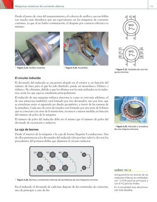 Máquinas rotativas de corriente alterna 179
Desde el punto de vista del mantenimiento, el colector de anillos y sus escobillas
son mucho más duraderos que sus equivalentes en las máquinas de corriente
continua, ya que al no haber conmutación, el desgaste por contacto eléctrico es
mínimo.
a Figura 5.23. Anillos rozantes. a Figura 5.24. Escobillas.
El circuito inducido
El devanado del inducido se encuentra alojado en el estator y, en función del
número de fases para el que ha sido diseñado, puede ser monofásico, bifásico o
trifásico. No obstante, debido a que los últimos son los más utilizados en la indus-
tria, serán los que aquí se estudiarán principalmente.
El inducido de una máquina trifásica síncrona (y como se verá más adelante, el
de una asíncrona también), está formado por tres devanados, uno por fase, que
se entrelazan entre sí siguiendo un diseño geométrico a través de las ranuras de
la armadura. Cada uno de estos devanados está formado por una serie de bobinas
que se conectan con otras de la misma fase, en mayor o menor medida, en función
del número de polos de la máquina.
El número de polos del inducido debe ser el mismo que el número de polos del
devanado de excitación o inductor.
La caja de bornes
Desde el interior de la máquina a la caja de bornes llegarán 8 conductores. Seis
de ellos pertenecen a los devanados del inducido (dos por fase ocho) y dos son los
procedentes del portaescobillas que alimenta el circuito inductor.
V1 W1
U1
U2 V2
s
q
W2
a Figura 5.26. Bornes y conexiones internas de las bobinas de una máquina síncrona.
En el inducido el devanado de cada fase dispone de dos terminales de conexión,
uno de principio y otro de fin.
M/G
U2
V2
W2
U1
V1
W1
s q
M/G
U V W
s q
a Figura 5.22. Símbolos de una má-
quina síncrona.
a Figura 5.25. Inducido o armadura
de una máquina síncrona.
Antiguamente los bornes de las
máquinas trifásicas se nombraban
con U-V-W para los principios y
con X-Y-Z para los finales.
En la actualidad esta denomina-
ción está obsoleta.
saber más
05 Maquinas electricas.indd 179 17/07/12 08:14
 