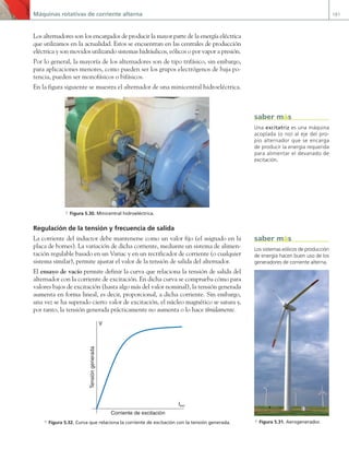 Máquinas rotativas de corriente alterna 181
Los alternadores son los encargados de producir la mayor parte de la energía eléctrica
que utilizamos en la actualidad. Estos se encuentran en las centrales de producción
eléctrica y son movidos utilizando sistemas hidráulicos, eólicos o por vapor a presión.
Por lo general, la mayoría de los alternadores son de tipo trifásico, sin embargo,
para aplicaciones menores, como pueden ser los grupos electrógenos de baja po-
tencia, pueden ser monofásicos o bifásicos.
En la figura siguiente se muestra el alternador de una minicentral hidroeléctrica.
a Figura 5.30. Minicentral hidroeléctrica.
Regulación de la tensión y frecuencia de salida
La corriente del inductor debe mantenerse como un valor fijo (el asignado en la
placa de bornes). La variación de dicha corriente, mediante un sistema de alimen-
tación regulable basado en un Variac y en un rectificador de corriente (o cualquier
sistema similar), permite ajustar el valor de la tensión de salida del alternador.
El ensayo de vacío permite definir la curva que relaciona la tensión de salida del
alternador con la corriente de excitación. En dicha curva se comprueba cómo para
valores bajos de excitación (hasta algo más del valor nominal), la tensión generada
aumenta en forma lineal, es decir, proporcional, a dicha corriente. Sin embargo,
una vez se ha superado cierto valor de excitación, el núcleo magnético se satura y,
por tanto, la tensión generada prácticamente no aumenta o lo hace tímidamente.
V
Iexc
Tensión
generada
Corriente de excitación
a Figura 5.32. Curva que relaciona la corriente de excitación con la tensión generada.
Una excitatriz es una máquina
acoplada (o no) al eje del pro-
pio alternador que se encarga
de producir la energía requerida
para alimentar el devanado de
excitación.
saber más
Los sistemas eólicos de producción
de energía hacen buen uso de los
generadores de corriente alterna.
a Figura 5.31. Aerogenerador.
saber más
05 Maquinas electricas.indd 181 17/07/12 08:15
 