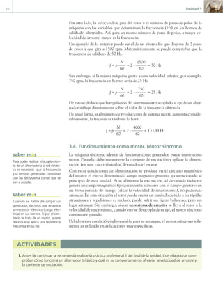 182 Unidad 5
Por otro lado, la velocidad de giro del rotor y el número de pares de polos de la
máquina son las variables que determinan la frecuencia (Hz) en los bornes de
salida del alternador. Así, para un mismo número de pares de polos, a mayor ve-
locidad de arrastre, mayor es la frecuencia.
Un ejemplo de lo anterior puede ser el de un alternador que dispone de 2 pares
de polos y que gira a 1500 rpm. Matemáticamente se puede comprobar que la
frecuencia de salida es de 50 Hz.
f = p
N
60
= 2 ·
1500
60
= 50 Hz
Sin embargo, si la misma máquina girara a una velocidad inferior, por ejemplo,
750 rpm, la frecuencia en bornes sería de 25 Hz.
f = p
N
60
= 2 ·
750
60
= 25 Hz
De esto se deduce que la regulación del sistema motriz acoplado al eje de un alter-
nador influye directamente sobre el valor de la frecuencia obtenida.
De igual forma, si el número de revoluciones de sistema motriz aumenta conside-
rablemente, la frecuencia también lo hará.
f = p
N
60
= 2 ·
4000
60
= 133,33 Hz
3.4. Funcionamiento como motor. Motor síncrono
La máquina síncrona, además de funcionar como generador, puede usarse como
motor. Para ello debe mantenerse la corriente de excitación y aplicar la alimen-
tación (en este caso trifásica) al devanado del estator.
Con estas condiciones de alimentación se produce en el circuito magnético
del estator el efecto denominado campo magnético giratorio, ya mencionado al
principio de esta unidad. Si se alimenta la excitación, el devanado inductor
genera un campo magnético fijo que intenta alinearse con el campo giratorio en
un breve periodo de tiempo (el de la velocidad de sincronismo), no pudiendo
arrancar. En esta situación el rotor puede emitir un zumbido debido a las rápidas
atracciones y repulsiones e, incluso, puede sufrir un ligero balanceo, pero sin
logar arrancar. Sin embargo, si con un sistema de arrastre se lleva al rotor a la
velocidad de sincronismo, cuando este se desacopla de su eje, el motor síncrono
continuará girando.
Debido a esta condición indispensable para su arranque, el motor asíncrono sola-
mente es utilizado en aplicaciones muy específicas.
Para poder realizar el acoplamien-
to de un alternador a la red eléctri-
ca es necesario que la frecuencia
y la tensión generadas coincidan
con las del sistema con el que se
van a acoplar.
saber más
Cuando se habla de cargar un
generador, decimos que se aplica
un receptor eléctrico (carga eléc-
trica) en sus bornes. Si por el con-
trario se trata de un motor, quiere
decir que se aplica una resistencia
mecánica en su eje.
saber más
activiDaDeS
1. Antes de continuar se recomienda realizar la práctica profesional 1 del final de la unidad. Con ella podrás com-
probar cómo funciona un alternador trifásico y cuál es su comportamiento al variar la velocidad de arrastre y
la corriente de excitación.
05 Maquinas electricas.indd 182 17/07/12 08:15
 