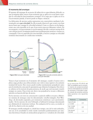 Máquinas rotativas de corriente alterna 187
El momento del arranque
El instante del arranque de un motor de inducción es especialmente delicado, ya
que la máquina debe vencer el par resistente que se aplica en su eje hasta conse-
guir la velocidad de funcionamiento nominal. Si la carga que se aplica en él es
excesivamente grande, el motor puede no llegar a arrancar.
Los fabricantes de motores suelen representar esta característica mediante la de-
nominada curva par-velocidad. En ella se puede observar lo que ocurre con el par
motor hasta que consigue la velocidad nominal. Como se observa en las figuras,
existe una zona inestable en la que el par motor pasa por diferentes valores. En
ese momento, si el par resistente es excesivamente elevado y está por encima de la
curva del par motor, la máquina puede tener problemas para arrancar o incluso no
conseguirlo. Una vez superada esta zona inestable, el motor consigue su velocidad
nominal, funcionando en condiciones normales.
Par resistente
Zona inestable
Zona
estable
P
a
r
m
o
t
o
r
Velocidad
Par
Par máximo
Par de arranque
Par mínimo
Velocidad
nominal
Velocidad de
sincronismo
Par nominal
0
Par resistente
Zona inestable
Zona
estable
P
a
r
m
o
t
or
Velocidad
Corriente
0
Par
Corriente
nominal
Corriente que absorb
e
e
l
m
o
t
o
r
a Figura 5.46. Curva par-velocidad. a Figura 5.47. Curva de corriente sobre la
curva par-velocidad.
Vencer el par resistente en el momento del arranque, cuando el motor está a
plena carga, produce una sobrecorriente cuyo valor es muy superior a la corriente
nominal del motor. Este exceso puede resultar enormemente perjudicial, tanto
para la instalación como para la aparamenta que alimenta la máquina. Este efecto
se enfatiza en los motores de gran potencia, de modo que será necesario tenerlo
siempre en cuenta. Para evitar este efecto tan perjudicial se recurre a diferentes
métodos en función del tipo de motor.
En los motores con rotor en cortocircuito o jaula de ardilla se recurre a diferen-
tes sistemas de arranque como los denominados: estrella-triángulo, Part-Win-
ding o de devanados separados, por resistencias estatóricas o por autotransfor-
mador. En los motores de rotor bobinado es habitual el arranque denominado
por eliminación de resistencias rotóricas. En cualquiera de los casos, su estudio se
sale de los objetivos de esta unidad.
El arranque estrella-triángulo es, desde hace tiempo, uno de los más utilizados,
aun así, en la actualidad se están viendo sustituidos paulatinamente por siste-
mas electrónicos basados en arrancadores progresivos o variadores de velocidad.
En la instrucción ITC-BT-47 del
REBT se establece que la constan-
te máxima de proporcionalidad
entre la intensidad de la corriente
de arranque y la de plena carga.
En motores de corriente continua
debe ajustarse a los siguientes
valores:
Potencia Constante
De 0,75 kW
a 1,5 kW
2,5
De 1,5 kW
a 5,0 kW
2,0
De más de
5,0 kW
1,5
recuerda
05 Maquinas electricas.indd 187 17/07/12 08:15
 