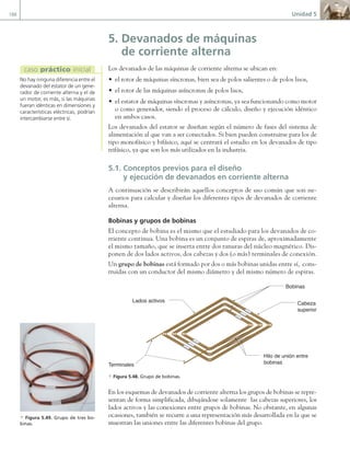 188 Unidad 5
5. Devanados de máquinas
de corriente alterna
Los devanados de las máquinas de corriente alterna se ubican en:
• el rotor de máquinas síncronas, bien sea de polos salientes o de polos lisos,
• el rotor de las máquinas asíncronas de polos lisos,
• el estator de máquinas síncronas y asíncronas, ya sea funcionando como motor
o como generador, siendo el proceso de cálculo, diseño y ejecución idéntico
en ambos casos.
Los devanados del estator se diseñan según el número de fases del sistema de
alimentación al que van a ser conectados. Si bien pueden construirse para los de
tipo monofásico y bifásico, aquí se centrará el estudio en los devanados de tipo
trifásico, ya que son los más utilizados en la industria.
5.1. Conceptos previos para el diseño
y ejecución de devanados en corriente alterna
A continuación se describirán aquellos conceptos de uso común que son ne-
cesarios para calcular y diseñar los diferentes tipos de devanados de corriente
alterna.
Bobinas y grupos de bobinas
El concepto de bobina es el mismo que el estudiado para los devanados de co-
rriente continua. Una bobina es un conjunto de espiras de, aproximadamente
el mismo tamaño, que se inserta entre dos ranuras del núcleo magnético. Dis-
ponen de dos lados activos, dos cabezas y dos (o más) terminales de conexión.
Un grupo de bobinas está formado por dos o más bobinas unidas entre sí, cons-
truidas con un conductor del mismo diámetro y del mismo número de espiras.
Cabeza
superior
Lados activos
Hilo de unión entre
bobinas
Terminales
Bobinas
a Figura 5.48. Grupo de bobinas.
En los esquemas de devanados de corriente alterna los grupos de bobinas se repre-
sentan de forma simplificada, dibujándose solamente las cabezas superiores, los
lados activos y las conexiones entre grupos de bobinas. No obstante, en algunas
ocasiones, también se recurre a una representación más desarrollada en la que se
muestran las uniones entre las diferentes bobinas del grupo.
No hay ninguna diferencia entre el
devanado del estator de un gene-
rador de corriente alterna y el de
un motor, es más, si las máquinas
fueran idénticas en dimensiones y
características eléctricas, podrían
intercambiarse entre sí.
caso práctico inicial
a Figura 5.49. Grupo de tres bo-
binas.
05 Maquinas electricas.indd 188 17/07/12 08:15
 