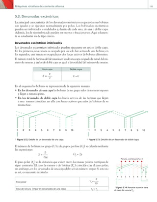 Máquinas rotativas de corriente alterna 199
5.3. Devanados excéntricos
La principal característica de los devanados excéntricos es que todas sus bobinas
son iguales y se ejecutan normalmente por polos. Los bobinados excéntricos
pueden ser imbricados u ondulados y, dentro de cada uno, de una o doble capa.
Además, los de tipo imbricado pueden ser enteros o fraccionarios. Aquí solamen-
te se estudiarán los de tipo entero.
Devanados excéntricos imbricados
Los devanados excéntricos imbricados pueden ejecutarse en una o doble capa.
En los primeros, una ranura es ocupada por un solo haz activo de una bobina; en
los segundos, una ranura es ocupada por dos haces activos de bobinas diferentes.
El número total de bobinas del devanado en los de una capa es igual a la mitad del nú-
mero de ranuras, y en los de doble capa es igual a la totalidad del número de ranuras.
Una capa Doble capa
B =
K
2
U = K
En el esquema las bobinas se representan de la siguiente manera:
• En los devanados de una capa las bobinas de un grupo salen de ranuras impares
y llegan a ranuras pares.
• En los devanados de doble capa los haces activos de las bobinas que llegan
a una ranura coinciden en ella con haces activos que salen de bobinas de su
misma fase.
El número de bobinas por grupo (U) y de grupos por fase (Gf
) se calcula mediante
las expresiones:
U =
B
2pq
Gf
= 2p
El paso polar (Yp
) es la distancia que existe entre dos masas polares contiguas de
signo contrario. El paso de ranura o de bobina (YK
) coincide con el paso polar;
sin embargo, en los devanados de una capa debe ser un número impar. Si esto no
es así, es necesario acortarlo.
Paso polar Yp
=
K
2p
Paso de ranura (impar en devanados de una capa) YK
= Yp
1 2 3 4 5 6 7 8 9 10
1 2 3 4 5 6 7 8 9 10
a Figura 5.72. Detalle de un devanado de una capa. a Figura 5.73. Detalle de un devanado de doble capa.
1 2 3 4 5 6 7 8
S
N
Ranuras a contar para Yk = 6
a Figura 5.74. Ranuras a contar para
el paso de ranura YK
.
05 Maquinas electricas.indd 199 17/07/12 08:15
 