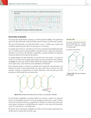 Máquinas rotativas de corriente alterna 203
Devanados ondulados
Un tercer tipo de devanado excéntrico es el denominado ondulado. De igual forma
que los de tipo imbricado, todas las bobinas que lo forman son del mismo tamaño.
Este tipo de devanados se puede desarrollar a una o a doble capa, siendo más
común la segunda opción que es la que aquí se va a mostrar.
Los grupos de una fase se conectan en serie para conseguir la polaridad adecuada.
Así, si se define que la conexión gráfica se puede hacer en avance (de izquierda a
derecha) o en retroceso (de derecha a izquierda), se puede establecer la siguiente
norma de diseño de este tipo de devanados:
Los grupos impares de una misma fase se conectan entre sí en avance, y los pares en
retroceso. La unión entre los grupos que avanzan y los que retroceden se hace mediante
un puente de unión que enlaza la última bobina de los grupos impares con la primera
de los grupos pares, para mantener así la polaridad en el devanado.
En la siguiente figura se muestra un ejemplo de lo explicado anteriormente. Las
bobinas en avance se han representado en color verde y las en retroceso en color
naranja. Aunque se representan en colores diferentes, cabe recordar que todas
pertenecen al devanado de una misma fase.
Puente
U1 U2
a
a
Figura 5.85. Ejemplo de las bobinas de una fase en un devanado ondulado.
Los devanados ondulados se pueden utilizar en estatores, aunque son especial-
mente recomendables para los rotores de máquinas asíncronas, ya que la distri-
bución de las bobinas facilita su equilibrado. Además, el número de conexiones
entre grupos disminuye considerablemente respecto a otros tipos de devanados,
como los concéntricos o los imbricados.
El cálculo de los devanados ondulados se realiza con las mismas expresiones uti-
lizadas para los imbricados de doble capa.
5. Siguiendo el mismo criterio de diseño, se dibujan los devanados de las otras
dos fases.
1 2 3 4 5 6 7 8 9 10 11 12 13 14 15 16 17 18 19 20 21 22 23 24
U1 U2
V1 V2
W1
W2
S
N S
N
a Figura 5.83. Devanado completo de doble capa.
Los pasos característicos de este
tipo de devanados son: YK
(paso
de ranura), YC
(Paso de conexión)
e YT
(paso total).
La relación entre ellos es:
YT
= YK
+ YC
1 2 3 4 5 6 7
Yk
YC
Yt
a Figura 5.84. Pasos de un devana-
do ondulado.
recuerda
05 Maquinas electricas.indd 203 17/07/12 08:15
 