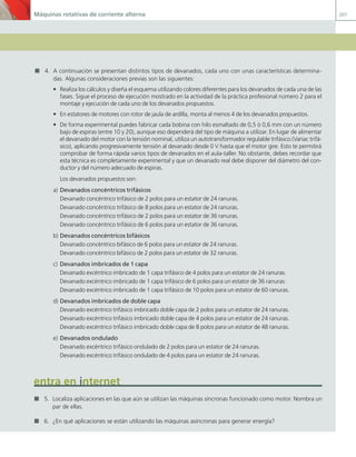 Máquinas rotativas de corriente alterna 207
4. A continuación se presentan distintos tipos de devanados, cada uno con unas características determina-
das. Algunas consideraciones previas son las siguientes:
• Realiza los cálculos y diseña el esquema utilizando colores diferentes para los devanados de cada una de las
fases. Sigue el proceso de ejecución mostrado en la actividad de la práctica profesional número 2 para el
montaje y ejecución de cada uno de los devanados propuestos.
• En estatores de motores con rotor de jaula de ardilla, monta al menos 4 de los devanados propuestos.
• De forma experimental puedes fabricar cada bobina con hilo esmaltado de 0,5 ó 0,6 mm con un número
bajo de espiras (entre 10 y 20), aunque eso dependerá del tipo de máquina a utilizar. En lugar de alimentar
el devanado del motor con la tensión nominal, utiliza un autotransformador regulable trifásico (Variac trifá-
sico), aplicando progresivamente tensión al devanado desde 0 V hasta que el motor gire. Esto te permitirá
comprobar de forma rápida varios tipos de devanados en el aula-taller. No obstante, debes recordar que
esta técnica es completamente experimental y que un devanado real debe disponer del diámetro del con-
ductor y del número adecuado de espiras.
Los devanados propuestos son:
a) Devanados concéntricos trifásicos
Devanado concéntrico trifásico de 2 polos para un estator de 24 ranuras.
Devanado concéntrico trifásico de 8 polos para un estator de 24 ranuras.
Devanado concéntrico trifásico de 2 polos para un estator de 36 ranuras.
Devanado concéntrico trifásico de 6 polos para un estator de 36 ranuras.
b) Devanados concéntricos bifásicos
Devanado concéntrico bifásico de 6 polos para un estator de 24 ranuras.
Devanado concéntrico bifásico de 2 polos para un estator de 32 ranuras.
c) Devanados imbricados de 1 capa
Devanado excéntrico imbricado de 1 capa trifásico de 4 polos para un estator de 24 ranuras.
Devanado excéntrico imbricado de 1 capa trifásico de 6 polos para un estator de 36 ranuras.
Devanado excéntrico imbricado de 1 capa trifásico de 10 polos para un estator de 60 ranuras.
d) Devanados imbricados de doble capa
Devanado excéntrico trifásico imbricado doble capa de 2 polos para un estator de 24 ranuras.
Devanado excéntrico trifásico imbricado doble capa de 4 polos para un estator de 24 ranuras.
Devanado excéntrico trifásico imbricado doble capa de 8 polos para un estator de 48 ranuras.
e) Devanados ondulado
Devanado excéntrico trifásico ondulado de 2 polos para un estator de 24 ranuras.
Devanado excéntrico trifásico ondulado de 4 polos para un estator de 24 ranuras.
entra en internet
5. Localiza aplicaciones en las que aún se utilizan las máquinas síncronas funcionado como motor. Nombra un
par de ellas.
6. ¿En qué aplicaciones se están utilizando las máquinas asíncronas para generar energía?
05 Maquinas electricas.indd 207 17/07/12 08:15
 
