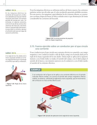 20 Unidad 1
Si en las máquinas eléctricas se utilizaran núcleos de hierro macizo, las corrientes
parásitas serían tan elevadas que el calor producido generaría pérdidas enormes.
Por este motivo, las máquinas, especialmente las de corriente alterna, se constru-
yen con finas chapas de hierro al silicio aisladas entre sí que disminuyen de forma
considerable las corrientes de Foucault.
a Figura 1.32. Corrientes parásitas de pequeño
valor en chapas magnéticas.
3.13. Fuerza ejercida sobre un conductor por el que circula
una corriente
Si un conductor por el que circula una corriente eléctrica es sometido a un campo
magnético, este conductor tiende a salir de dicho campo en el sentido dado por la
regla de la mano izquierda de los tres dedos. Dicha regla se aplica de la siguiente
manera: con el dedo índice se indica el sentido del campo, con el dedo pulgar el
sentido de la fuerza o movimiento ejercicio en el conductor y con el dedo medio
el sentido de la corriente eléctrica.
ejemplo
Si al conductor de la figura se le aplica una corriente eléctrica en el sentido
indicado (flecha verde) y se conoce el sentido del campo magnético (flecha
violeta), se observa, utilizando la regla de la mano izquierda, que el movimiento
del conductor es hacia arriba (flecha azul).
F
B
B
I
N
S
I
B
F
B
a Figura 1.34. Ejemplo de aplicación de la regla de la mano izquierda.
En las máquinas eléctricas las
corrientes de Foucault son un efec-
to no deseado que hay que intentar
minimizar para evitar una excesiva
pérdida de energía por calor. Sin
embargo, en algunas ocasiones,
como es el caso de las cocinas vitro-
cerámicas de inducción, este fenó-
meno es aprovechado precisamen-
te para todo lo contrario, generar
el suficiente calor para ser capaz de
cocinar los alimentos.
A la regla de los tres dedos de la
mano izquierda también se la lla-
ma regla de Fleming en homenaje
al científico que ideó su utilización.
saber más
saber más
B
F
I
a Figura 1.33. Regla de la mano
izquierda.
01 Maquinas electricas.indd 20 16/07/12 11:53
 