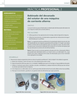 210 Unidad 5
HERRAMIENTAS
• Todas las herramientas utilizadas en
práctica profesional 1 de la Unidad 4
• Bobinadora manual y accesorios
• Moldes para bobinadora
• Útiles para la limpieza de ranuras
• Soldador rápido
• Peladora de hilo esmaltado
MATERIAL
• Estator de una máquina asíncrona
• Cartón aislante para ranuras
• Tubo flexible
• Hilo esmaltado de bobinar
• Alambre plano de atar
• Cuerda de bramante o cinta de atar
• Rotulador permanente
• Estaño
• 2 m de hilo rígido de línea
Bobinado del devanado
del estator de una máquina
de corriente alterna
OBJETIVO
Conocer la técnica para el bobinado (o rebobinado) del devanado del estator de
una máquina rotativa de corriente alterna.
PRECAUCIONES
• Utiliza guantes en las operaciones de montaje y desmontaje de la máquina.
• Utiliza las herramientas y la bobinadora siguiendo las indicaciones de seguri-
dad dictadas por tu profesor.
Nota 1. La siguiente práctica profesional se ha planteado desde el punto de vista
del rebobinado de una máquina supuestamente averiada. En ningún caso desea
realizar el cálculo del circuito eléctrico para una máquina nueva. De este modo,
se supone que conocemos el diámetro de conductor y el número de espiras que
hay que dar para la construcción de dichas bobinas.
Nota 2. Aquí se verá un proceso genérico de ejecución de un devanado trifásico
que puede estar destinado tanto a un motor como a un alternador CA, y que
podría servir para cualquiera de los tipos de devanados que se han mostrado
como ejemplo en la unidad.
PRÁCTICA PROFESIONAL 2
DESARROLLO
1. Desmonta la máquina siguiendo la técnica vista en la práctica profesional 1 de la Unidad 4. No olvides lo siguiente:
a. Retirar las chavetas y cubrir el hueco con cinta aislante para evitar cortes.
b. Marcar la posición de los escudos con un rotulador indeleble para que en el montaje no haya problemas de ajuste.
c. Utilizar un extractor para retirar cojinetes, escudos, ventiladores y cualquier elemento del eje que sea necesa-
rio extraer para desmontar la máquina.
d. Si la máquina es un alternador, ten en cuenta que antes de desmontar los escudos debes retirar las escobillas.
e. Para que no se extravíen, guarda en una gaveta todos los elementos que vayas quitando.
a Figura 5.93. Motor desmontado. a Figura 5.94. Alternador desmontado.
05 Maquinas electricas.indd 210 17/07/12 08:16
 