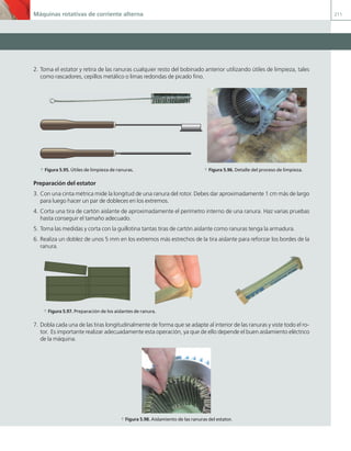 Máquinas rotativas de corriente alterna 211
2. Toma el estator y retira de las ranuras cualquier resto del bobinado anterior utilizando útiles de limpieza, tales
como rascadores, cepillos metálico o limas redondas de picado fino.
a Figura 5.95. Útiles de limpieza de ranuras. a Figura 5.96. Detalle del proceso de limpieza.
Preparación del estator
3. Con una cinta métrica mide la longitud de una ranura del rotor. Debes dar aproximadamente 1 cm más de largo
para luego hacer un par de dobleces en los extremos.
4. Corta una tira de cartón aislante de aproximadamente el perímetro interno de una ranura. Haz varias pruebas
hasta conseguir el tamaño adecuado.
5. Toma las medidas y corta con la guillotina tantas tiras de cartón aislante como ranuras tenga la armadura.
6. Realiza un doblez de unos 5 mm en los extremos más estrechos de la tira aislante para reforzar los bordes de la
ranura.
a Figura 5.97. Preparación de los aislantes de ranura.
7. Dobla cada una de las tiras longitudinalmente de forma que se adapte al interior de las ranuras y viste todo el ro-
tor. Es importante realizar adecuadamente esta operación, ya que de ello depende el buen aislamiento eléctrico
de la máquina.
a Figura 5.98. Aislamiento de las ranuras del estator.
05 Maquinas electricas.indd 211 17/07/12 08:16
 