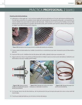212 Unidad 5
Construcción de las bobinas
8. Utilizando un hilo rígido de 1 mm2
se toma medida del ancho de bobina en función del esquema del devanado.
Si es de tipo concéntrico, la medida a tomar debe ser la de la bobina más pequeña del grupo; si es excéntrico, la
misma medida sirve para todas las bobinas del devanado. Debes tener en cuenta que la medida a tomar debe
hacerse para que las espiras no queden demasiado justas, pero también para que las cabezas de los grupos no
se salgan fuera de la carcasa de la máquina.
a Figura 5.99. Ejemplo de técnica para tomar la medida del tamaño de una bobina.
9. Coloca sobre la bobinadora los moldes (concéntricos o excéntricos) que sean necesarios para el devanado a
ejecutar.
10. Inserta el hilo con la medida entre las dos piezas del molde y ábrelas hasta que se ajusten a él.
11. Sigue la técnica vista en la práctica profesional de la Unidad 2 para la construcción de bobinas mediante una
bobinadora manual y moldes preformados.
a Figura 5.100. Apertura de los
moldes en la bobinadora para el
tamaño de la bobina.
a Figura 5.101. Ejemplo de construcción de bo-
binas para un devanado concéntrico.
a Figura 5.102. Ejemplo de grupo con-
céntrico de tres bobinas.
12. Si el grupo tiene más de dos bobinas, ten la precaución de que la espira de paso de unas a otras esté del
mismo lado.
13. Construye todas las bobinas con el mismo número de espiras.
PRÁCTICA PROFESIONAL 2 (cont.)
05 Maquinas electricas.indd 212 17/07/12 08:16
 