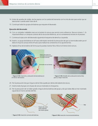 Máquinas rotativas de corriente alterna 213
14. Antes de sacarlas de molde, ata las espiras con la cuerda de bramante con la cinta de atar para evitar que se
desmonten cuando estén fuera de él.
15. Construye todos los grupos de bobinas que requiere el devanado.
Ejecución del devanado
16. Con un rotulador indeleble marca en el estator la ranura que servirá como referencia. Ranura número 1. Es
importante llevar un cómputo correcto de la ranura de referencia, así no cometeremos errores en el proceso.
17. Comienza la ejecución del devanado siguiendo el esquema de derecha a izquierda.
18. Inserta un grupo de bobinas en el hueco del estator teniendo la precaución de que sus terminales estén por el
lado en el que la carcasa tiene el hueco para realizar las conexiones en la caja de bornes.
19. Aplasta el haz de la bobina de forma que la puedas insertar hilo a hilo en el interior de la ranura.
Hueco para pasar los
terminales del devanado
a la caja de bornes
Terminales de las bobinas
a Figura 5.103. Inserción y colocación de las bobinas en
el interior del estator.
a Figura 5.104. Detalle de la colocación de los hilos
para su mejor inserción.
20. Ten la precaución de que ninguno de los hilos quede por detrás del aislante de ranura.
21. Inserta todo el grupo con el paso de ranura mostrado en el esquema.
22. Ten la precaución de no haber girado ninguna de las bobinas del grupo y de que todas ellas se han insertado
siguiendo el mismo sentido del hilo.
Espira de unión
entre bobinas
del mismo grupo
Mal
a Figura 5.105. Inserción correcta de bobinas. a Figura 5.106. Inserción incorrecta de bobinas.
05 Maquinas electricas.indd 213 17/07/12 08:16
 