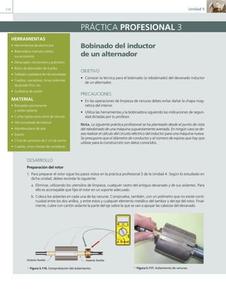 216 Unidad 5
HERRAMIENTAS
• Herramientas de electricista
• Bobinadora manual y todos
sus accesorios
• Devanador, micrómetro y polímetro
• Rotor de alternador de 4 polos
• Soldador y peladora de hilo esmaltado
• Cepillos, rascadores, limas redondas
de picado fino, etc.
• Guillotina de cartón
MATERIAL
• Rotulador permanente
y cartón aislante
• Cuñas rígidas para cierre de ranuras
• Hilo esmaltado de bobinar
• Alambre plano de atar
• Estaño
• Cinta de carrocero de 2 cm da ancho
• Cuerda, cinta o bridas de correderas
Bobinado del inductor
de un alternador
OBJETIVO
• Conocer la técnica para el bobinado (o rebobinado) del devanado inductor
de un alternador.
PRECAUCIONES
• En las operaciones de limpieza de ranuras debes evitar dañar la chapa mag-
nética del interior.
• Utiliza las herramientas y la bobinadora siguiendo las indicaciones de seguri-
dad dictadas por tu profesor.
Nota. La siguiente práctica profesional se ha planteado desde el punto de vista
del rebobinado de una máquina supuestamente averiada. En ningún caso se de-
sea realizar el cálculo del circuito eléctrico del inductor para una máquina nueva.
Se presupone que el diámetro de conductor y el número de espiras que hay que
utilizar para la construcción son datos conocidos.
PRÁCTICA PROFESIONAL 3
DESARROLLO
Preparación del rotor
1. Para preparar el rotor sigue los pasos vistos en la práctica profesional 3 de la Unidad 4. Según lo estudiado en
dicha unidad, debes recordar lo siguiente:
a. Eliminar, utilizando los utensilios de limpieza, cualquier rastro del antiguo devanado y de sus aislantes. Para
ello es aconsejable que fijes el rotor en un soporte adecuado.
b. Coloca los aislantes en cada una de las ranuras. Comprueba, también, con un polímetro que no existe conti-
nuidad entre los dos anillos, y entre estos y cualquier elemento metálico del tambor y del eje del rotor. Final-
mente, cubre con cartón aislante la parte del eje sobre la que se van a apoyar las cabezas del devanado.
400 mA
MAX
500 V MAX
1000 V
750 V
TTL
Aislante flexible Aislante flexible
a Figura 5.116. Comprobación del aislamiento. a Figura 5.117. Aislamiento de ranuras.
05 Maquinas electricas.indd 216 17/07/12 08:16
 