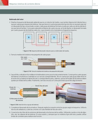 Máquinas rotativas de corriente alterna 217
Bobinado del rotor
2. Diseñar el esquema del devanado sabiendo que es un inductor de 4 polos, cuyo tambor dispone de 4 dientes lisos y
que por cada grupo requiere dos bobinas. Hay que tener en cuenta que para este tipo de rotor es necesario ejecutar
un devanado de tipo concentrado, es decir, cada grupo de bobinas formará un polo por cada uno de los dientes li-
sos que tiene el tambor. Como para cada polo se dispone de cuatro ranuras, se ha de diseñar un devanado formado
por cuatro grupos de dos bobinas cada uno, cuya conexión es la mostrada en el siguiente esquema:
1 2 3 4 5 6 7 8 9 10 11 12 13 14 15 16
S N S N
s q
a Figura 5.118. Esquema del devanado inductor para un alternador de 4 polos.
3. Toma la medida de la bobina más pequeña de cada grupo.
Hilo rígido
de 1 mm2
a Figura 5.119. Toma la medida de la bobina más pequeña del grupo.
4. Saca el hilo y colócalo en los moldes en la bobinadora como ya se ha visto anteriormente. Construye los cuatro grupos
de bobinas concéntricas e insértalos en sus ranuras correspondientes. Ten en cuenta que cada grupo debe tener en
el centro de sus bobinas el diente liso de su correspondiente polo y, además, que los terminales de las bobinas deben
quedar por el lado de los anillos. Finalmente, cierra las ranuras con cuñas para evitar que el hilo salga al exterior.
Grupo de
bobinas
Diente liso del polo
Cuñas para el cierre
de ranuras
a Figura 5.120. Inserción de un grupo de bobinas.
5. Completa el devanado de la armadura. Después realiza la conexión entre los grupos según el esquema. Utiliza la
técnica de soldadura y cubre las uniones con tubo flexible de fibra de vidrio.
6. Conecta los dos hilos de los extremos del devanado a los bornes de los anillos. Utilizando cuerda o cinta de algo-
dón, ata las cabezas de las bobinas. En esta ocasión, y siempre que no moleste al giro del rotor, puedes utilizar
bridas de corredera para realizar esta función.
05 Maquinas electricas.indd 217 17/07/12 08:16
 
