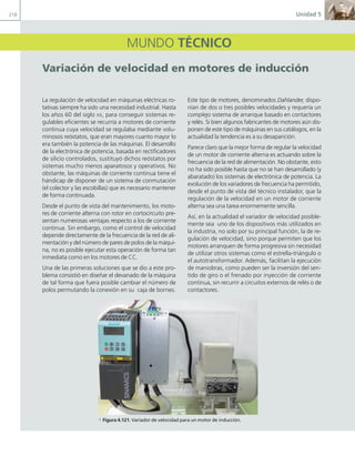 218 Unidad 5
MUNDO TÉCNICO
Variación de velocidad en motores de inducción
La regulación de velocidad en máquinas eléctricas ro-
tativas siempre ha sido una necesidad industrial. Hasta
los años 60 del siglo XX, para conseguir sistemas re-
gulables eficientes se recurría a motores de corriente
continua cuya velocidad se regulaba mediante volu-
minosos reóstatos, que eran mayores cuanto mayor lo
era también la potencia de las máquinas. El desarrollo
de la electrónica de potencia, basada en rectificadores
de silicio controlados, sustituyó dichos reóstatos por
sistemas mucho menos aparatosos y operativos. No
obstante, las máquinas de corriente continua tiene el
hándicap de disponer de un sistema de conmutación
(el colector y las escobillas) que es necesario mantener
de forma continuada.
Desde el punto de vista del mantenimiento, los moto-
res de corriente alterna con rotor en cortocircuito pre-
sentan numerosas ventajas respecto a los de corriente
continua. Sin embargo, como el control de velocidad
depende directamente de la frecuencia de la red de ali-
mentación y del número de pares de polos de la máqui-
na, no es posible ejecutar esta operación de forma tan
inmediata como en los motores de CC.
Una de las primeras soluciones que se dio a este pro-
blema consistió en diseñar el devanado de la máquina
de tal forma que fuera posible cambiar el número de
polos permutando la conexión en su caja de bornes.
Este tipo de motores, denominados Dahlander, dispo-
nían de dos o tres posibles velocidades y requería un
complejo sistema de arranque basado en contactores
y relés. Si bien algunos fabricantes de motores aún dis-
ponen de este tipo de máquinas en sus catálogos, en la
actualidad la tendencia es a su desaparición.
Parece claro que la mejor forma de regular la velocidad
de un motor de corriente alterna es actuando sobre la
frecuencia de la red de alimentación. No obstante, esto
no ha sido posible hasta que no se han desarrollado (y
abaratado) los sistemas de electrónica de potencia. La
evolución de los variadores de frecuencia ha permitido,
desde el punto de vista del técnico instalador, que la
regulación de la velocidad en un motor de corriente
alterna sea una tarea enormemente sencilla.
Así, en la actualidad el variador de velocidad posible-
mente sea uno de los dispositivos más utilizados en
la industria, no solo por su principal función, la de re-
gulación de velocidad, sino porque permiten que los
motores arranquen de forma progresiva sin necesidad
de utilizar otros sistemas como el estrella-triángulo o
el autotransformador. Además, facilitan la ejecución
de maniobras, como pueden ser la inversión del sen-
tido de giro o el frenado por inyección de corriente
continua, sin recurrir a circuitos externos de relés o de
contactores.
a Figura 4.121. Variador de velocidad para un motor de inducción.
05 Maquinas electricas.indd 218 17/07/12 08:16
 