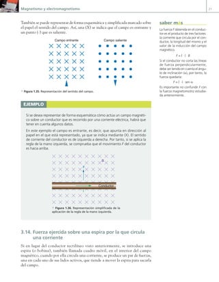 Magnetismo y electromagnetismo 21
También se puede representar de forma esquemática y simplificada marcado sobre
el papel el sentido del campo. Así, una (X) se indica que el campo es entrante y
un punto (·) que es saliente.
Campo entrante Campo saliente
a Figura 1.35. Representación del sentido del campo.
3.14. Fuerza ejercida sobre una espira por la que circula
una corriente
Si en lugar del conductor rectilíneo visto anteriormente, se introduce una
espira (o bobina), también llamada cuadro móvil, en el interior del campo
magnético, cuando por ella circula una corriente, se produce un par de fuerzas,
una en cada uno de sus lados activos, que tiende a mover la espira para sacarla
del campo.
ejemplo
Si se desea representar de forma esquemática cómo actúa un campo magnéti-
co sobre un conductor que es recorrido por una corriente eléctrica, habrá que
tener en cuenta algunos datos.
En este ejemplo el campo es entrante, es decir, que apunta en dirección al
papel en el que está representado, ya que se indica mediante (X). El sentido
de corriente del conductor es de izquierda a derecha. Por tanto, si se aplica la
regla de la mano izquierda, se comprueba que el movimiento F del conductor
es hacia arriba.
B
F
I
Conductor
a Figura 1.36. Representación simplificada de la
aplicación de la regla de la mano izquierda.
La fuerza F obtenida en el conduc-
tor es el producto de tres factores:
la corriente que circula por el con-
ductor, la longitud del mismo y el
valor de la inducción del campo
magnético.
F = I · l · B
Si el conductor no corta las líneas
de fuerza perpendicularmente,
debe ser tenido en cuenta el ángu-
lo de inclinación (a), por tanto, la
fuerza quedaría:
F = I · l · sen a
Es importante no confundir F con
la fuerza magnetomotriz estudia-
da anteriormente.
saber más
01 Maquinas electricas.indd 21 16/07/12 11:53
 