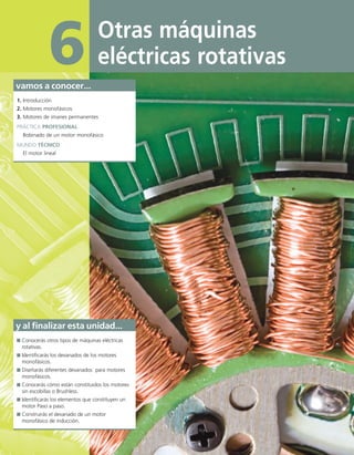 Otras máquinas
eléctricas rotativas
6
vamos a conocer...
1. Introducción
2. Motores monofásicos
3. Motores de imanes permanentes
PRÁCTICA PROFESIONAL
Bobinado de un motor monofásico
MUNDO TÉCNICO
El motor lineal
y al finalizar esta unidad...
Conocerás otros tipos de máquinas eléctricas
rotativas.
Identificarás los devanados de los motores
monofásicos.
Diseñarás diferentes devanados para motores
monofásicos.
Conocerás cómo están constituidos los motores
sin escobillas o Brushless.
Identificarás los elementos que constituyen un
motor Paso a paso.
Construirás el devanado de un motor
monofásico de inducción.
06 Maquinas electricas.indd 220 16/07/12 12:25
 