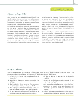 221
situación de partida
CASO PRÁCTICO INICIAL
Abel y Fermín llevan varios meses desmontado y reparando todo
tipos de máquinas de corriente continua y alterna. Sus destrezas
y técnicas en el bobinado y rebobinado han aumentado exponen-
cialmente en los últimos meses. No obstante, al taller han llegado
algunas máquinas rotativas difíciles de catalogar.
Por un lado han observado que los motores monofásicos están
a la orden del día. Y al contrario de lo que podría parecer, algu-
nos de ellos tiene una potencia considerable. Al desmotar este
tipo de máquinas han apreciado que solamente disponen de dos
devanados de tipo concéntrico, uno de ellos, en ocasiones, está
conectado a uno o dos condensadores, en otras a un interruptor
dispuesto en el escudo de la propia máquina. También es habitual
encontrar una especie de relé en el interior de la caja de bornes.
Por otro lado, están recibiendo motores cuya forma exterior es
muy cuadrada, y que no disponen de una caja de bornes con-
vencional, ya que las conexiones se realizan mediante conecto-
res roscados de varios pines. El rotor no tiene devanado, pero
tampoco es un rotor de jaula de ardilla como en los motores de
inducción conocidos. Se han observado en él potentes imanes, ya
que ha sido difícil su extracción al quedarse pegado en el estator.
Además, al ponerlo sobre la mesa de trabajo, varias herramientas
que se encontraban en su proximidad, ha sido atraídas de forma
inmediata.
Como curiosidad, y con ganas de ampliar sus conocimientos
de máquinas rotativas, han desmontado algunas herramientas
eléctricas y han visto cómo varias de ellas disponen de motores
diferentes, unos tienen colector de delgas y escobillas, como las
máquinas de corriente continua, y otros, en lugar de un devanado
convencional, cuentan con una bobina ejecutada en un carrete
similar a los usados en los transformadores.
1. ¿Cuáles son los motores más utilizados en entornos
industriales?
2. ¿De cuántos devanados dispone un motor mo-
nofásico?
3. ¿Qué misión tiene el interruptor que algunos motores
monofásicos poseen en uno de sus escudos?
4. ¿Por qué algunos motores monofásicos tienen una
especie de relé en el interior de la caja de bornes?
5. ¿Es igual el proceso de diseño de los devanados de un
motor monofásico al de los trifásicos o bifásicos?
6. ¿Cómo se conectan los devanados de un motor mo-
nofásico?
7. ¿Cuál es el número de polos de un motor de los de-
nominados Brushless?
8. ¿De cuántos devanados disponen los motores Brushless?
9. ¿Requieren los motores Brushless un sistema de con-
mutación?, ¿puede ser este de tipo colector con es-
cobillas?
10. ¿A qué tipo de motores pertenece un rotor que dis-
pone de numerosos dientes de imanes permanentes?
estudio del caso
Antes de empezar a leer esta unidad de trabajo, puedes contestar las dos primeras preguntas. Después analiza cada
punto del tema con el objetivo de contestar el resto de preguntas de este caso práctico.
06 Maquinas electricas.indd 221 16/07/12 12:25
 