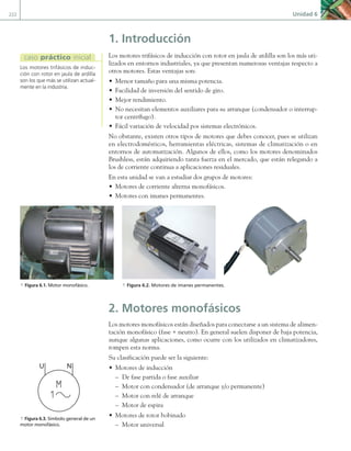 222 Unidad 6
1. Introducción
Los motores trifásicos de inducción con rotor en jaula de ardilla son los más uti-
lizados en entornos industriales, ya que presentan numerosas ventajas respecto a
otros motores. Estas ventajas son:
• Menor tamaño para una misma potencia.
• Facilidad de inversión del sentido de giro.
• Mejor rendimiento.
• No necesitan elementos auxiliares para su arranque (condensador o interrup-
tor centrífugo).
• Fácil variación de velocidad pos sistemas electrónicos.
No obstante, existen otros tipos de motores que debes conocer, pues se utilizan
en electrodomésticos, herramientas eléctricas, sistemas de climatización o en
entornos de automatización. Algunos de ellos, como los motores denominados
Brushless, están adquiriendo tanta fuerza en el mercado, que están relegando a
los de corriente continua a aplicaciones residuales.
En esta unidad se van a estudiar dos grupos de motores:
• Motores de corriente alterna monofásicos.
• Motores con imanes permanentes.
2. Motores monofásicos
Los motores monofásicos están diseñados para conectarse a un sistema de alimen-
tación monofásico (fase + neutro). En general suelen disponer de baja potencia,
aunque algunas aplicaciones, como ocurre con los utilizados en climatizadores,
rompen esta norma.
Su clasificación puede ser la siguiente:
• Motores de inducción
– De fase partida o fase auxiliar
– Motor con condensador (de arranque y/o permanente)
– Motor con relé de arranque
– Motor de espira
• Motores de rotor bobinado
– Motor universal
Los motores trifásicos de induc-
ción con rotor en jaula de ardilla
son los que más se utilizan actual-
mente en la industria.
caso práctico inicial
a Figura 6.1. Motor monofásico. a Figura 6.2. Motores de imanes permanentes.
U N
a Figura 6.3. Símbolo general de un
motor monofásico.
06 Maquinas electricas.indd 222 16/07/12 12:26
 