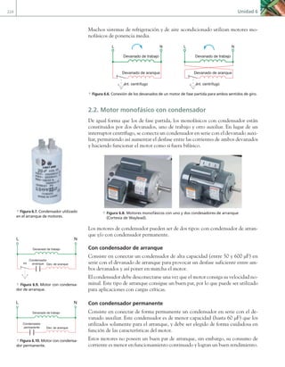 224 Unidad 6
Muchos sistemas de refrigeración y de aire acondicionado utilizan motores mo-
nofásicos de ponencia media.
Devanado de trabajo
Devanado de aranque
Int. centrífugo
L N
Devanado de trabajo
Devanado de aranque
Int. centrífugo
L N
a Figura 6.6. Conexión de los devanados de un motor de fase partida para ambos sentidos de giro.
2.2. Motor monofásico con condensador
De igual forma que los de fase partida, los monofásicos con condensador están
constituidos por dos devanados, uno de trabajo y otro auxiliar. En lugar de un
interruptor centrífugo, se conecta un condensador en serie con el devanado auxi-
liar, permitiendo así aumentar el desfase entre las corrientes de ambos devanados
y haciendo funcionar el motor como si fuera bifásico.
a Figura 6.8. Motores monofásicos con uno y dos condesadores de arranque
(Cortesía de Waylead).
Los motores de condensador pueden ser de dos tipos: con condensador de arran-
que y/o con condensador permanente.
Con condensador de arranque
Consiste en conectar un condensador de alta capacidad (entre 50 y 600 µF) en
serie con el devanado de arranque para provocar un desfase suficiente entre am-
bos devanados y así poner en marcha el motor.
El condensador debe desconectarse una vez que el motor consiga su velocidad no-
minal. Este tipo de arranque consigue un buen par, por lo que puede ser utilizado
para aplicaciones con cargas críticas.
Con condensador permanente
Consiste en conectar de forma permanente un condensador en serie con el de-
vanado auxiliar. Este condensador es de menor capacidad (hasta 60 µF) que los
utilizados solamente para el arranque, y debe ser elegido de forma cuidadosa en
función de las características del motor.
Estos motores no poseen un buen par de arranque, sin embargo, su consumo de
corriente es menor en funcionamiento continuado y logran un buen rendimiento.
a Figura 6.7. Condensador utilizado
en el arranque de motores.
Devanado de trabajo
Dev. de aranque
Int
L N
Condensador
arranque
a Figura 6.9. Motor con condensa-
dor de arranque.
Devanado de trabajo
Dev. de aranque
Condensador
permanente
L N
a Figura 6.10. Motor con condensa-
dor permanente.
06 Maquinas electricas.indd 224 16/07/12 12:26
 