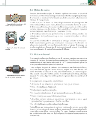 226 Unidad 6
2.4. Motor de espira
También denominado de espira de sombra o espira en cortocircuito, es un motor
monofásico de inducción con una potencia muy reducida, cuyo principal campo
de aplicación se centra en la fabricación de electrodomésticos y herramientas
eléctricas de baja potencia.
El rotor es de jaula de ardilla y el estator de polos salientes. La piezas polares del
estator están divididas en dos partes, de las cuales una de ellas dispone de un ani-
llo de cobre que lo rodea de forma trasversal denominado espira de sombra. Así, la
corriente inducida sobre ella desfasa el flujo, atrasándolo lo suficiente para crear
un campo giratorio capaz de arrancar y hacer girar el rotor.
El devanado del estator suele ejecutarse sobre un carrete aislante, similar a los
utilizados para los transformadores, y en cuya ventana se introduce el núcleo
magnético.
No necesitan condensador ni interruptor de arranque como los motores estu-
diados anteriormente, por lo que resultan muy económicos. No obstante, sus
aplicaciones industriales son muy limitadas debido a su bajo par de arranque y a
su pobre rendimiento. En este tipo de motores no se puede invertir el sentido de
giro, ya que la espira de sombra lo determina de fábrica.
2.5. Motor universal
El motor universal es en realidad un motor de corriente continua que se conecta
a una red de corriente alterna con algunas variaciones. Se utiliza principalmente
para máquinas de poca potencia (no más de 1 CV) y tienen especial aplicación
en máquinas herramientas y electrodomésticos.
Como cualquier máquina de continua está constituida por el circuito inductor,
alojado en el estator, y por el circuito inducido, alojado en el rotor. En este caso
ambos devanados se conectan en serie. La corriente alterna, al cambiar de pola-
ridad en cada semiciclo, también cambia el sentido de la corriente y del campo
inductor. Por tanto, el par no cambia y el motor gira en el mismo sentido en el
que arrancó.
El motor presenta las siguientes características:
• Al tratarse de una máquina en serie tiene un buen par de arranque.
• Gran velocidad (hasta 8 000 rpm).
• Facilidad para regular su velocidad.
• Se puede invertir el sentido de giro permutando uno de sus devanados.
• Menos potencia que su equivalente en continua.
• Al utilizar corriente alterna, el chisporroteo en el colector es mayor y, por
tanto, también lo es su desgaste y el de las escobillas.
• La velocidad de giro cambia en función de la carga.
De igual forma que las máquinas de corriente continua, los motores universales
tienen el inconveniente de operar mediante un sistema de conmutación basado
en un colector de delgas y en escobillas. Por tanto, funciona con elementos
que requieren especial atención desde el punto de vista del mantenimiento y
la reparación.
a Figura 6.17. Motor de espira de
sombra.
a Figura 6.16. Sentido de giro del
motor de espira de sombra.
a Figura 6.18. Devanado del ro-
tor de un motor universal.
06 Maquinas electricas.indd 226 16/07/12 12:26
 
