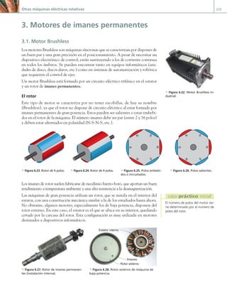 Otras máquinas eléctricas rotativas 229
3. Motores de imanes permanentes
3.1. Motor Brushless
Los motores Brushless son máquinas síncronas que se caracterizan por disponer de
un buen par y una gran precisión en el posicionamiento. A pesar de necesitar un
dispositivo electrónico de control, están sustituyendo a los de corriente continua
en todos los ámbitos. Se pueden encontrar tanto en equipos informáticos (uni-
dades de disco, discos duros, etc.) como en sistemas de automatización y robótica
que requieren el control de ejes.
Un motor Brushless está formado por un circuito eléctrico trifásico en el estator
y un rotor de imanes permanentes.
El rotor
Este tipo de motor se caracteriza por no tener escobillas, de hay su nombre
(Brushless), ya que el rotor no dispone de circuito eléctrico al estar formado por
imanes permanentes de gran potencia. Estos pueden ser salientes o estar embebi-
dos en el rotor de la máquina. El número imanes debe ser par (entre 2 y 16 polos)
y deben estar alternados en polaridad (N-S-N-S, etc.).
Los imanes de rotor suelen fabricarse de neodimio-hierro-boro, que aportan un buen
rendimiento a temperatura ambiente y una alta resistencia a la desmagnetización.
Las máquinas de gran potencia utilizan un rotor, que se instala en el interior del
estator, con una constitución mecánica similar a la de los estudiados hasta ahora.
No obstante, algunos motores, especialmente los de baja potencia, disponen del
rotor externo. En este caso, el estator es el que se ubica en su interior, quedando
cerrado por la carcasa del rotor. Esta configuración es muy utilizada en motores
destinados a dispositivos informáticos.
Estator interno
Rotor externo
Imanes
a Figura 6.27. Rotor de imanes permanen-
tes (instalación interna).
a Figura 6.28. Rotor externo de máquina de
baja potencia.
a Figura 6.22. Motor Brushless in-
dustrial.
a Figura 6.23. Rotor de 6 polos. a Figura 6.24. Rotor de 4 polos. a Figura 6.25. Polos embebi-
dos o incrustados.
a Figura 6.26. Polos salientes.
S
N S
N
S
N
S
N S
N
S
N
El número de polos del motor vie-
ne determinado por el número de
polos del rotor.
caso práctico inicial
06 Maquinas electricas.indd 229 16/07/12 12:26
 