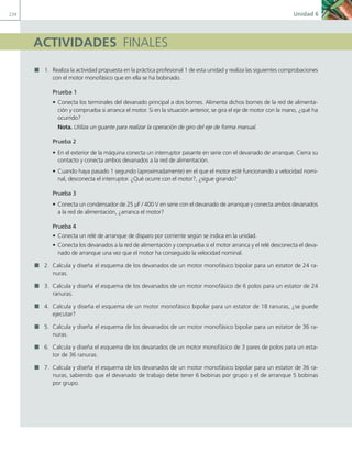 234 Unidad 6
ACTIVIDADES FINALES
1. Realiza la actividad propuesta en la práctica profesional 1 de esta unidad y realiza las siguientes comprobaciones
con el motor monofásico que en ella se ha bobinado.
Prueba 1
• Conecta los terminales del devanado principal a dos bornes. Alimenta dichos bornes de la red de alimenta-
ción y comprueba si arranca el motor. Si en la situación anterior, se gira el eje de motor con la mano, ¿qué ha
ocurrido?
Nota. Utiliza un guante para realizar la operación de giro del eje de forma manual.
Prueba 2
• En el exterior de la máquina conecta un interruptor pasante en serie con el devanado de arranque. Cierra su
contacto y conecta ambos devanados a la red de alimentación.
• Cuando haya pasado 1 segundo (aproximadamente) en el que el motor esté funcionando a velocidad nomi-
nal, desconecta el interruptor. ¿Qué ocurre con el motor?, ¿sigue girando?
Prueba 3
• Conecta un condensador de 25 μF / 400 V en serie con el devanado de arranque y conecta ambos devanados
a la red de alimentación, ¿arranca el motor?
Prueba 4
• Conecta un relé de arranque de disparo por corriente según se indica en la unidad.
• Conecta los devanados a la red de alimentación y comprueba si el motor arranca y el relé desconecta el deva-
nado de arranque una vez que el motor ha conseguido la velocidad nominal.
2. Calcula y diseña el esquema de los devanados de un motor monofásico bipolar para un estator de 24 ra-
nuras.
3. Calcula y diseña el esquema de los devanados de un motor monofásico de 6 polos para un estator de 24
ranuras.
4. Calcula y diseña el esquema de un motor monofásico bipolar para un estator de 18 ranuras, ¿se puede
ejecutar?
5. Calcula y diseña el esquema de los devanados de un motor monofásico bipolar para un estator de 36 ra-
nuras.
6. Calcula y diseña el esquema de los devanados de un motor monofásico de 3 pares de polos para un esta-
tor de 36 ranuras.
7. Calcula y diseña el esquema de los devanados de un motor monofásico bipolar para un estator de 36 ra-
nuras, sabiendo que el devanado de trabajo debe tener 6 bobinas por grupo y el de arranque 5 bobinas
por grupo.
06 Maquinas electricas.indd 234 16/07/12 12:26
 