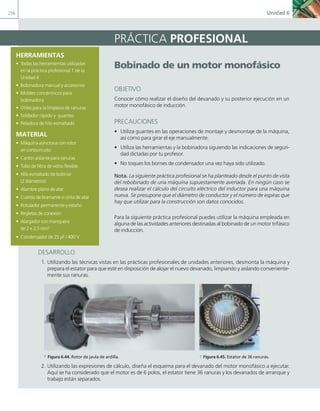 236 Unidad 6
HERRAMIENTAS
• Todas las herramientas utilizadas
en la práctica profesional 1 de la
Unidad 4
• Bobinadora manual y accesorios
• Moldes concéntricos para
bobinadora
• Útiles para la limpieza de ranuras
• Soldador rápido y guantes
• Peladora de hilo esmaltado
MATERIAL
• Máquina asíncrona con rotor
en cortocircuito
• Cartón aislante para ranuras
• Tubo de fibra de vidrio flexible
• Hilo esmaltado de bobinar
(2 diámetros)
• Alambre plano de atar
• Cuerda de bramante o cinta de atar
• Rotulador permanente y estaño
• Regletas de conexión
• Alargador con manquera
de 2 x 2,5 mm2
• Condensador de 25 μF / 400 V
PRÁCTICA PROFESIONAL
Bobinado de un motor monofásico
OBJETIVO
Conocer cómo realizar el diseño del devanado y su posterior ejecución en un
motor monofásico de inducción.
PRECAUCIONES
• Utiliza guantes en las operaciones de montaje y desmontaje de la máquina,
así como para girar el eje manualmente.
• Utiliza las herramientas y la bobinadora siguiendo las indicaciones de seguri-
dad dictadas por tu profesor.
• No toques los bornes de condensador una vez haya sido utilizado.
Nota. La siguiente práctica profesional se ha planteado desde el punto de vista
del rebobinado de una máquina supuestamente averiada. En ningún caso se
desea realizar el cálculo del circuito eléctrico del inductor para una máquina
nueva. Se presupone que el diámetro de conductor y el número de espiras que
hay que utilizar para la construcción son datos conocidos.
Para la siguiente práctica profesional puedes utilizar la máquina empleada en
alguna de las actividades anteriores destinadas al bobinado de un motor trifásico
de inducción.
DESARROLLO
1. Utilizando las técnicas vistas en las prácticas profesionales de unidades anteriores, desmonta la máquina y
prepara el estator para que esté en disposición de alojar el nuevo devanado, limpiando y aislando conveniente-
mente sus ranuras.
a Figura 6.44. Rotor de jaula de ardilla. a Figura 6.45. Estator de 36 ranuras.
2. Utilizando las expresiones de cálculo, diseña el esquema para el devanado del motor monofásico a ejecutar.
Aquí se ha considerado que el motor es de 6 polos, el estator tiene 36 ranuras y los devanados de arranque y
trabajo están separados.
06 Maquinas electricas.indd 236 16/07/12 12:27
 