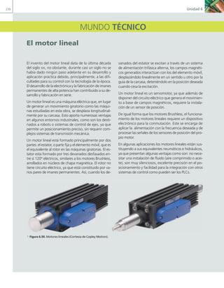 238 Unidad 6
MUNDO TÉCNICO
El motor lineal
El invento del motor lineal data de la última década
del siglo XIX, no obstante, durante casi un siglo no se
había dado ningún paso adelante en su desarrollo y
aplicación práctica debido, principalmente, a las difi-
cultades para su control con la tecnología de la época.
El desarrollo de la electrónica y la fabricación de imanes
permanentes de alta potencia han contribuido a su de-
sarrollo y fabricación en serie.
Un motor lineal es una máquina eléctrica que, en lugar
de generar un movimiento giratorio como las máqui-
nas estudiadas en esta obra, se desplaza longitudinal-
mente por su carcasa. Esto aporta numerosas ventajas
en algunos entornos industriales, como son los desti-
nados a robots o sistemas de control de ejes, ya que
permite un posicionamiento preciso, sin requerir com-
plejos sistemas de transmisión mecánica.
Un motor lineal está formado principalmente por dos
partes: el estator, o parte fija y el elemento móvil, que es
el equivalente al rotor en las máquinas giratorias. El es-
tator esta formado por tres devanados desfasados en-
tre sí 120º eléctricos, similares a los motores Brushless,
arrollados en núcleos de chapa magnética. El rotor no
tiene circuito eléctrico, ya que está constituido por va-
rios pares de imanes permanentes. Así, cuando los de-
vanados del estator se excitan a través de un sistema
de alimentación trifásica alterna, los campos magnéti-
cos generados interactúan con los del elemento móvil,
desplazándolo linealmente en un sentido u otro por la
guía de la carcasa, deteniéndolo en la posición deseada
cuando cesa la excitación.
Un motor lineal es un servomotor, ya que además de
disponer del circuito eléctrico que genera el movimien-
to a base de campos magnéticos, requiere la instala-
ción de un sensor de posición.
De igual forma que los motores Brushless, el funciona-
miento de los motores lineales requiere un dispositivo
electrónico para la conmutación. Este se encarga de
aplicar la alimentación con la frecuencia deseada y de
procesar las señales de los sensores de posición del pro-
pio motor.
En algunas aplicaciones los motores lineales están sus-
tituyendo a sus equivalentes neumáticos e hidráulicos,
ya que presentan algunas ventajas como son: no nece-
sitar una instalación de fluido (aire comprimido o acei-
te), son muy silenciosos, excelente precisión en el po-
sicionamiento y facilidad para la integración con otros
sistemas de control como pueden ser los PLCs.
a Figura 6.50. Motores lineales (Cortesía de Copley Motion).
06 Maquinas electricas.indd 238 16/07/12 12:27
 