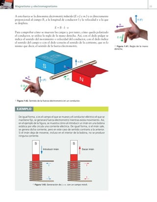 Magnetismo y electromagnetismo 23
A esta fuerza se la denomina electromotriz inducida (E o f.e.m.) y es directamente
proporcional al campo B, a la longitud de conductor l y la velocidad v a la que
se desplaza.
E = B · I · v
Para comprobar cómo se mueven las cargas y, por tanto, cómo queda polarizado
el conductor, se utiliza la regla de la mano derecha. Así, con el dedo pulgar se
indica el sentido del movimiento o velocidad del conductor, con el dedo índice
el sentido del campo y con el dedo corazón el sentido de la corriente, que es lo
mismo que decir, el sentido de la fuerza electromotriz.
v (F)
v (F)
E (I)
B
E (I)
B
S
N
B
a Figura 1.42. Sentido de la fuerza electromotriz en un conductor.
B
V (F)
E (I)
a Figura 1.41. Regla de la mano
derecha.
ejemplo
De igual forma, si es el campo el que se mueve y el conductor eléctrico el que se
mantiene fijo, se generará fuerza electromotriz mientras exista movimiento. Así,
en el ejemplo de la figura, se muestra cómo al introducir un imán en una bobina
estática por ella circula una corriente eléctrica. De igual forma, si el imán sale,
se genera dicha corriente, pero en este caso de sentido contrario a la anterior.
Si el imán deja de moverse, incluso en el interior de la bobina, no se produce
ninguna corriente.
Introducir imán
I
I
Sacar imán
I
I
N
S
N
S
a Figura 1.43. Generación de f.e.m. con un campo móvil.
01 Maquinas electricas.indd 23 16/07/12 11:53
 