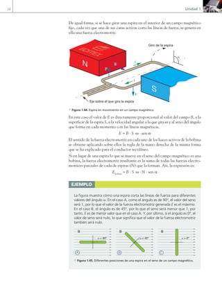 24 Unidad 1
De igual forma, si se hace girar una espira en el interior de un campo magnético
fijo, cada vez que una de sus caras activas corta las líneas de fuerza, se genera en
ella una fuerza electromotriz.
Giro de la espira
α
Eje sobre el que gira la espira
F
F
B
I
I
S
N
F
B
a Figura 1.44. Espira en movimiento en un campo magnético.
En este caso el valor de E es directamente proporcional al valor del campo B, a la
superficie de la espira S, a la velocidad angular a la que gira ω y al seno del ángulo
que forma en cada momento con las líneas magnéticas.
E = B · S ·ω · sen a
El sentido de la fuerza electromotriz en cada uno de los haces activos de la bobina
se obtiene aplicando sobre ellos la regla de la mano derecha de la misma forma
que se ha explicado para el conductor rectilíneo.
Si en lugar de una espira lo que se mueve en el seno del campo magnético es una
bobina, la fuerza electromotriz resultante es la suma de todas las fuerzas electro-
motrices parciales de cada de espiras (N) que la forman. Así, la expresión es:
Ebobina
= B · S ·ω · N · sen a
ejemplo
La figura muestra cómo una espira corta las líneas de fuerza para diferentes
valores del ángulo a. En el caso A, como el ángulo es de 90º, el valor del seno
será 1, por lo que el valor de la fuerza electromotriz generada E es el máximo.
En el caso B, el ángulo es de 45º, por lo que el seno será menor que 1, por
tanto, E es de menor valor que en el caso A. Y, por último, si el ángulo es 0º, el
valor de seno será nulo, lo que significa que el valor de la fuerza electromotriz
también será nulo.
B B B
A B C
α = 90º α = 45º α = 0º
a Figura 1.45. Diferentes posiciones de una espira en el seno de un campo magnético.
01 Maquinas electricas.indd 24 16/07/12 11:53
 