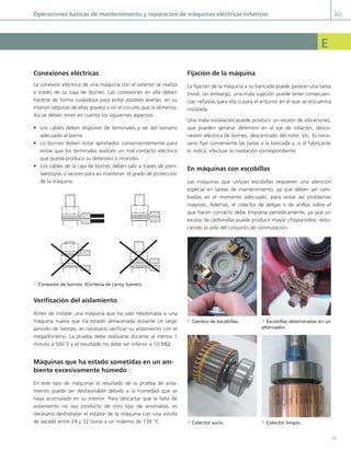 Y
operaciones básicas de mantenimiento y reparación de máquinas eléctricas rotativas 251
e
Conexiones eléctricas
La conexión eléctrica de una máquina con el exterior se realiza
a través de su caja de bornes. Las conexiones en ella deben
hacerse de forma cuidadosa para evitar posibles averías en su
interior (algunas de ellas graves) o en el circuito que la alimenta.
así se deben tener en cuenta los siguientes aspectos:
• Los cables deben disponer de terminales y ser del tamaño
adecuado al borne.
• Lo bornes deben estar apretados convenientemente para
evitar que los terminales realicen un mal contacto eléctrico
que pueda producir su deterioro o incendio.
• Los cables de la caja de bornes deben salir a través de pren-
saestopas o racores para así mantener el grado de protección
de la máquina.
a Conexión de bornes (Cortesía de Leroy Somer).
Verificación del aislamiento
antes de instalar una máquina que ha sido rebobinada o una
máquina nueva que ha estado almacenada durante un largo
periodo de tiempo, es necesario verificar su aislamiento con el
megaóhmetro. La prueba debe realizarse durante al menos 1
minuto a 500 v y el resultado no debe ser inferior a 10 MΩ.
Máquinas que ha estado sometidas en un am-
biente excesivamente húmedo
en este tipo de máquinas el resultado de la prueba de aisla-
miento puede ser desfavorable debido a la humedad que se
haya acumulado en su interior. para descartar que la falta de
aislamiento no sea producto de otro tipo de anomalías, es
necesario deshidratar el estator de la máquina con una estufa
de secado entre 24 y 32 horas a un máximo de 139 °c.
fijación de la máquina
La fijación de la máquina a su bancada puede parecer una tarea
trivial; sin embargo, una mala sujeción puede tener consecuen-
cias nefastas para ella o para el entorno en el que se encuentra
instalada.
una mala instalación puede producir un exceso de vibraciones,
que pueden generar deterioro en el eje de rotación, desco-
nexión eléctrica de bornes, descentrado del rotor, etc. es nece-
sario fijar conveniente las patas a la bancada y, si el fabricante
lo indica, efectuar la nivelación correspondiente.
en máquinas con escobillas
Las máquinas que utilizan escobillas requieren una atención
especial en tareas de mantenimiento, ya que deben ser cam-
biadas en el momento adecuado, para evitar así problemas
mayores. además, el colector de delgas o de anillos sobre el
que hacen contacto debe limpiarse periódicamente, ya que un
exceso de carbonillas puede producir mayor chisporroteo, redu-
ciendo la vida del conjunto de conmutación.
a Cambio de escobillas. a Escobillas deterioradas en un
alternador.
a Colector sucio. a Colector limpio.
07 Maquinas electricas - Anexos.indd 251 16/07/12 12:30
 