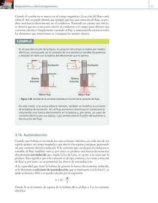 Magnetismo y electromagnetismo 25
Cuando el conductor se mueve en el campo magnético, la acción del flujo varía
sobre él. Así, se puede afirmar que siempre que hay una variación de flujo, se pro-
duce una fuerza electromotriz en el conductor. Teniendo en cuenta este efecto,
se observa que no es necesario mover el conductor o el campo para obtener una
corriente eléctrica. Simplemente variando el flujo y manteniendo estáticos todos
los elementos que intervienen, se consiguen los mismos efectos.
3.16. Autoinducción
Cuando una bobina es recorrida por una corriente eléctrica, en cada una de sus
espiras aparece un campo magnético que afecta a las espiras contiguas, generando
así una corriente eléctrica inducida. Si la corriente que circula por el conductor es
variable, el flujo también varía y, por tanto, se produce una fuerza electromotriz
denominada autoinducida que, según la ley de Lenz, se opone a la causa que la
produce. Esto significa que si la corriente es de tipo continuo, no existe variación
de flujo y, por tanto, no se presentan los efectos de autoinducción.
A la capacidad que tiene la bobina de generar la fuerza electromotriz inducida,
se le denomina coeficiente de autoinducción, que se representa con la letra L, se
mide en henrios (Hr) y se puede calcular por la expresión:
L = N ·
Φ
I
Donde N es el número de espiras de la bobina, Φ es el flujo e I es la corriente
eléctrica.
ejemplo
En el caso del circuito de la figura, la variación del campo se realiza por medios
eléctricos, como puede ser la conexión de una resistencia variable de potencia
o reóstato en serie con la bobina del electroimán que lo genera.
N
I
I
I
I
Menor flujo Mayor flujo
Excitación Excitación
Bobina
Inducida
Bobina
Inducida
a Figura 1.46. Sentido de la corriente inducida en función de la variación de flujo.
De este modo, si se actúa sobre el reóstato, también se modifica la corriente
de la bobina de excitación. Así, el flujo aumenta o disminuye en consecuencia,
induciendo una fuerza electromotriz en la bobina y, por tanto, un paso de
corriente eléctrica por sus espiras, cuyo sentido está en función del aumento o
disminución del flujo.
01 Maquinas electricas.indd 25 16/07/12 11:53
 