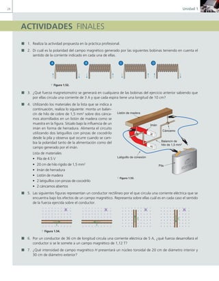 28 Unidad 1
ACTIVIDADES FINALES
1. Realiza la actividad propuesta en la práctica profesional.
2. Di cuál es la polaridad del campo magnético generado por las siguientes bobinas teniendo en cuenta el
sentido de la corriente indicado en cada una de ellas.
A B C D
a Figura 1.52.
3. ¿Qué fuerza magnetomotriz se generará en cualquiera de las bobinas del ejercicio anterior sabiendo que
por ellas circula una corriente de 3 A y que cada espira tiene una longitud de 10 cm?
4. Utilizando los materiales de la lista que se indica a
continuación, realiza lo siguiente: monta un balan-
cín de hilo de cobre de 1,5 mm2
sobre dos cánca-
mos atornillados en un listón de madera como se
muestra en la figura. Sitúalo bajo la influencia de un
imán en forma de herradura. Alimenta el circuito
utilizando dos latiguillos con pinzas de cocodrilo
desde la pila y observa qué ocurre cuando se cam-
bia la polaridad tanto de la alimentación como del
campo generado por el imán.
Lista de materiales
• Pila de 4.5 V
• 20 cm de hilo rígido de 1,5 mm2
• Imán de herradura
• Listón de madera
• 2 latiguillos con pinzas de cocodrilo
• 2 cáncamos abiertos
5. Las siguientes figuras representan un conductor rectilíneo por el que circula una corriente eléctrica que se
encuentra bajo los efectos de un campo magnético. Representa sobre ellas cuál es en cada caso el sentido
de la fuerza ejercida sobre el conductor.
B B B B
I I
I I
a Figura 1.54.
6. Por un conductor de 36 cm de longitud circula una corriente eléctrica de 5 A, ¿qué fuerza desarrollará el
conductor si se le somete a un campo magnético de 1,12 T?
7. ¿Qué intensidad de campo magnético H presentará un núcleo toroidal de 20 cm de diámetro interior y
30 cm de diámetro exterior?
S
N
S
N
Cáncamo
Balancín de
hilo de 1,5 mm2
Latiguillo de conexión
Pila
Imán
J.C.M.Castillo
Listón de madera
a Figura 1.53.
01 Maquinas electricas.indd 28 16/07/12 11:54
 