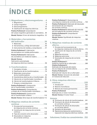 ÍNDICE
1. Magnetismo y electromagnetismo. . .4
1 Magnetismo . . . . . . . . . . . . . . . . . . . . . . . . . . . . 6
2 Campo magnético . . . . . . . . . . . . . . . . . . . . . . . 8
3 Electromagnetismo. . . . . . . . . . . . . . . . . . . . . . 10
4 Clasificación de máquinas eléctricas . . . . . . . . 26
Práctica Profesional: Comprobación
del campo magnético generado en una bobina. . 30
Mundo Técnico: El tren de levitación magnética . 32
2. Materiales y herramientas
del bobinador. . . . . . . . . . . . . . . . . . .34
1 Materiales . . . . . . . . . . . . . . . . . . . . . . . . . . . . . 36
2 Herramientas y utillaje del bobinador . . . . . . 44
3 Instrumentos de medida y comprobación . . . 57
Práctica Profesional 1: Fabricación
de una bobina con moldes preformados . . . . . . . 62
Práctica Profesional 2: Fabricación
de una bobina con molde de madera . . . . . . . . . . 64
Mundo Técnico:
Fabricación automatizada
de máquinas eléctricas rotativas . . . . . . . . . . . . . . 66
3. Transformadores . . . . . . . . . . . . . . . .68
1 Conceptos iniciales . . . . . . . . . . . . . . . . . . . . . . 70
2 Clasificación de los transformadores. . . . . . . . 74
3 Materiales constructivos
de los transformadores . . . . . . . . . . . . . . . . . . 79
4 Características eléctricas de un transformador . 83
5 Cálculo de un transformador monofásico . . . 85
6 Cálculo de transformadores trifásicos. . . . . . . 91
7 Ensayos y comprobaciones. . . . . . . . . . . . . . . . 97
Práctica Profesional 1: Construcción
de un transformador monofásico . . . . . . . . . . . . 102
Práctica Profesional 2: Comprobación
y ensayo de un transformador monofásico. . . . . 106
Práctica Profesional 3: Construcción
de un transformador trifásico . . . . . . . . . . . . . . . 110
Mundo Técnico: Otros tipos de transformadores 112
4. Máquinas rotativas de corriente
continua . . . . . . . . . . . . . . . . . . . . . .114
1 Principio de funcionamiento
de máquinas de corriente continua . . . . . . . 116
2 Constitución de máquinas de corriente
continua . . . . . . . . . . . . . . . . . . . . . . . . . . . . . 118
3 Tipos de conexión entre devanados . . . . . . . 124
4 Devanados en máquinas
de corriente continua. . . . . . . . . . . . . . . . . . . 129
Práctica Profesional 1: Desmontaje de
una máquina rotativa de corriente continua . . . 154
Práctica Profesional 2: Bobinado del devanado
de excitación de una máquina
de corriente continua . . . . . . . . . . . . . . . . . . . . . . 156
Práctica Profesional 3: Bobinado del inducido
de una máquina de corriente continua. . . . . . . . 160
Práctica Profesional 4: Comprobación
de inducidos . . . . . . . . . . . . . . . . . . . . . . . . . . . . . 166
Mundo Técnico: Equilibrado de máquinas
rotativas. . . . . . . . . . . . . . . . . . . . . . . . . . . . . . . . . 168
5. Máquinas rotativas de corriente
alterna. . . . . . . . . . . . . . . . . . . . . . . .170
1 Principio de funcionamiento de
las máquinas rotativas de corriente alterna . .172
2 Clasificación de máquinas de corriente
alterna. . . . . . . . . . . . . . . . . . . . . . . . . . . . . . . 176
3 Máquinas síncronas . . . . . . . . . . . . . . . . . . . . 177
4 Máquinas asíncronas . . . . . . . . . . . . . . . . . . . 183
5 Devanados de máquinas de corriente
alterna. . . . . . . . . . . . . . . . . . . . . . . . . . . . . . . 188
Práctica Profesional 1:
Puesta en marcha de un alternador . . . . . . . . . . 208
Práctica Profesional 2:
Bobinado del devanado del estator
de una máquina de corriente alterna . . . . . . . . . .210
Práctica Profesional 3:
Bobinado del inductor de un alternador . . . . . . 216
Mundo Técnico: Variación de velocidad
en motores de inducción . . . . . . . . . . . . . . . . . . . 218
6. Otras máquinas eléctricas
rotativas . . . . . . . . . . . . . . . . . . . . . .220
1 Introducción . . . . . . . . . . . . . . . . . . . . . . . . . . 222
2 Motores monofásicos . . . . . . . . . . . . . . . . . . . 222
3 Motores de imanes permanentes . . . . . . . . . 229
Práctica Profesional:
Bobinado de un motor monofásico. . . . . . . . . . . 236
Mundo Técnico: El motor lineal. . . . . . . . . . . . . . 238
Anexos
A Prontuario de cálculo de transformadores . . 241
B Prontuario de cálculo de devanados
en corriente continua. . . . . . . . . . . . . . . . . . . 243
C Prontuario de cálculo de devanados
en corriente alterna . . . . . . . . . . . . . . . . . . . . 244
D Ejemplos de devanados . . . . . . . . . . . . . . . . . 246
D Operaciones básicas de mantenimiento y
reparación de máquinas eléctricas rotativas . . 250
Soluciones: Evalúa tus conocimientos . 252
˘
00 Maquinas electricas.indd 2 16/07/12 11:11
 