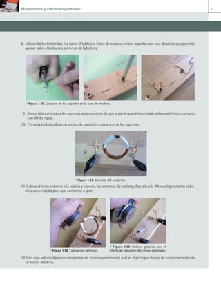 Magnetismo y electromagnetismo 31
8. Utilizando los tirafondos fija sobre el tablero o listón de madera ambos soportes con una distancia que permita
apoyar sobre ellos los dos extremos de la bobina.
9. Apoya la bobina sobre los soportes asegurándote de que la parte que se ha retirado del esmalte hace contacto
con el hilo rígido.
10. Conecta los latiguillos con pinzas de cocodrilo a cada uno de los soportes.
a Figura 1.57. Montaje del conjunto.
11.Coloca el imán próximo a la bobina y conecta los extremos de los latiguillos a la pila. Mueve ligeramente la bo-
bina con un dedo para que comience a girar.
12.Con esta actividad podrás comprobar de forma experimental cuál es el principio básico de funcionamiento de
un motor eléctrico.
a Figura 1.56. Creación de los soportes en la base de madera.
a Figura 1.58. Colocación del imán.
a Figura 1.59. Bobina girando por el
efecto de repulsión del campo generado.
01 Maquinas electricas.indd 31 16/07/12 11:54
 