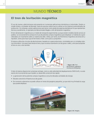 32 Unidad 1
MUNDO TÉCNICO
el tren de levitación magnética
El uso de imanes y electroimanes está presente en numerosas aplicaciones domésticas e industriales. Desde un
simple timbre o zumbador de llamada, hasta los precisos robots que se utilizan en los sistemas automatizados de
producción. Sin embargo, existen aplicaciones que tienen cierto grado de espectacularidad por lo que representan
técnica y socialmente, un ejemplo es el denominado Maglev o tren de levitación magnética.
El tren de levitación magnética es un medio de transporte experimental, aunque existen modelos dando servicio al
público. Su funcionamiento se basa en el uso de potentes campos magnéticos para desplazar un habitáculo a gran
velocidad y sin rozamiento sobre un sistema de raíles. Utiliza, por tanto, los fenómenos magnéticos de atracción y
repulsión, tanto para hacer que el tren levite o flote como para su propulsión.
El sistema utiliza dos circuitos de electroimanes, basados en superconductores, controlados por un complejo siste-
ma informático. Uno para hacer levitar el tren y que no exista rozamiento con las guías o raíles, y otro para propulsar
el tren en uno u otro sentido.
Si bien el sistema dispone de numerosas ventajas, como su alta velocidad de desplazamiento (500 Km/h), no está
exento de inconvenientes que impiden un desarrollo comercial más rápido:
• La generación de los potentes campos magnéticos consume elevadas cantidades de energía.
• Elevado coste de la infraestructura de guiado.
• De momento solamente se puede utilizar en trenes de pasajeros pequeños, ya que está muy limitada la carga
que puede desplazar.
c Figura 1.60. Tren
de levitación magnética
(Cortesía de Wikipedia).
c Figura 1.61. Maglev.
01 Maquinas electricas.indd 32 16/07/12 11:54
 