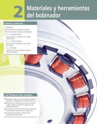 Materiales y herramientas
del bobinador
2
vamos a conocer...
1. Materiales
2. Herramientas y utillaje del bobinador
3. Instrumentos de medida y comprobación
PRÁCTICA PROFESIONAL 1
Fabricación de una bobina con moldes
preformados
PRÁCTICA PROFESIONAL 2
Fabricación de una bobina con molde
de madera
MUNDO TÉCNICO
Fabricación automatizada de máquinas
eléctricas rotativas
y al finalizar esta unidad...
Conocerás cuáles son los conductores y aislantes
utilizados en el bobinado de máquinas eléctricas.
Identificarás los diferentes tipos de herramientas
y útiles usados en el taller de reparación de
máquinas eléctricas.
Conocerás cuál es la instrumentación requerida
en el taller de mantenimiento y reparación.
Construirás dos bobinas utilizando dos
procedimientos diferentes.
02 Maquinas electricas.indd 34 16/07/12 14:18
 