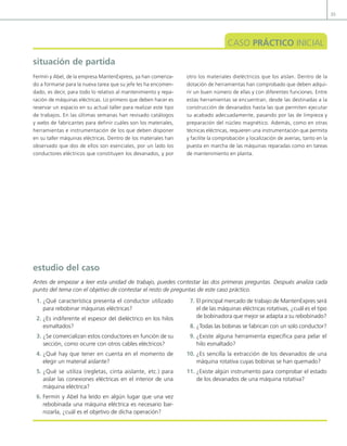 35
situación de partida
CASO PRÁCTICO INICIAL
Fermín y Abel, de la empresa MantenExpress, ya han comenza-
do a formarse para la nueva tarea que su jefe les ha encomen-
dado, es decir, para todo lo relativo al mantenimiento y repa-
ración de máquinas eléctricas. Lo primero que deben hacer es
reservar un espacio en su actual taller para realizar este tipo
de trabajos. En las últimas semanas han revisado catálogos
y webs de fabricantes para definir cuáles son los materiales,
herramientas e instrumentación de los que deben disponer
en su taller máquinas eléctricas. Dentro de los materiales han
observado que dos de ellos son esenciales, por un lado los
conductores eléctricos que constituyen los devanados, y por
otro los materiales dieléctricos que los aíslan. Dentro de la
dotación de herramientas han comprobado que deben adqui-
rir un buen número de ellas y con diferentes funciones. Entre
estas herramientas se encuentran, desde las destinadas a la
construcción de devanados hasta las que permiten ejecutar
su acabado adecuadamente, pasando por las de limpieza y
preparación del núcleo magnético. Además, como en otras
técnicas eléctricas, requieren una instrumentación que permita
y facilite la comprobación y localización de averías, tanto en la
puesta en marcha de las máquinas reparadas como en tareas
de mantenimiento en planta.
1. ¿Qué característica presenta el conductor utilizado
para rebobinar máquinas eléctricas?
2. ¿Es indiferente el espesor del dieléctrico en los hilos
esmaltados?
3. ¿Se comercializan estos conductores en función de su
sección, como ocurre con otros cables eléctricos?
4. ¿Qué hay que tener en cuenta en el momento de
elegir un material aislante?
5. ¿Qué se utiliza (regletas, cinta aislante, etc.) para
aislar las conexiones eléctricas en el interior de una
máquina eléctrica?
6. Fermín y Abel ha leído en algún lugar que una vez
rebobinada una máquina eléctrica es necesario bar-
nizarla, ¿cuál es el objetivo de dicha operación?
7. El principal mercado de trabajo de MantenExpres será
el de las máquinas eléctricas rotativas, ¿cuál es el tipo
de bobinadora que mejor se adapta a su rebobinado?
8. ¿Todas las bobinas se fabrican con un solo conductor?
9. ¿Existe alguna herramienta especíica para pelar el
hilo esmaltado?
10. ¿Es sencilla la extracción de los devanados de una
máquina rotativa cuyas bobinas se han quemado?
11. ¿Existe algún instrumento para comprobar el estado
de los devanados de una máquina rotativa?
estudio del caso
Antes de empezar a leer esta unidad de trabajo, puedes contestar las dos primeras preguntas. Después analiza cada
punto del tema con el objetivo de contestar el resto de preguntas de este caso práctico.
02 Maquinas electricas.indd 35 16/07/12 14:18
 