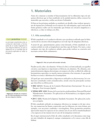 36 Unidad 2
1. Materiales
Antes de comenzar a estudiar el funcionamiento de los diferentes tipos de má-
quinas eléctricas que se han nombrado en la unidad anterior, debes conocer los
materiales que necesita y utiliza un técnico bobinador.
Si bien en las próximas unidades se estudiará con detalle cómo realizar operacio-
nes de reparación y bobinado en el contexto de cada máquina, aquí conocerás de
forma genérica cuáles son los materiales que forman sus circuitos magnéticos y
eléctricos, y cómo se trabaja con ellos.
1.1. Hilo esmaltado
El hilo esmaltado es el conductor eléctrico por excelencia utilizado para la fabri-
cación de los circuitos electromagnéticos en todo tipo de máquinas eléctricas.
A pesar de que, aparentemente, parece estar desnudo, el hilo esmaltado se en-
cuentra aislado en toda su longitud por una fina capa de barniz. Por tanto, como
cualquier otro tipo de conductor aislado, para poder realizar su conexión será
necesario retirar dicho aislamiento.
a Figura 2.1. Hilo con parte del esmalte retirado.
Pueden ser de cobre o de aluminio. Si bien el cobre es el más utilizado, en aquellos
circuitos cuya ligereza es importante se fabrican con aluminio. No obstante, este
material presenta algunas desventajas con respecto al cobre: es difícil de soldar sin
herramientas especiales y es mucho menos resistente a las torsiones, lo que puede
facilitar su rotura o deformación al manipularse.
Al igual que otros materiales y dispositivos utilizados en electrotecnia, los con-
ductores esmaltados están estandarizados, siendo estas las principales normas
que describen su fabricación:
• IIEC 60317. Norma de la Comisión Electrotécnica Internacional. De uso en
Europa y Asia (excepto Japón).
• NEMA MW 1000. Norma de la asociación estadounidense National Electrical
Manufacturers Association. De aplicación en Norteamérica y en algunos países
sudamericanos.
• JIS C 3202. Norma de la Japanese Standards Association. De aplicación exclu-
siva en Japón.
El hilo esmaltado utilizado en máquinas eléctricas no siempre es de tipo circu-
lar, son numerosas las firmas comerciales que los fabrican con otras formas, por
ejemplo, con secciones cuadradas o rectangulares. Estas geometrías permiten
aprovechar mejor los espacios en los carretes (en el caso de los transformadores)
o los espacios en las ranuras (en el caso de las máquinas rotativas).
En el argot internacional al hilo de cobre esmaltado se le denomina como mag-
net wire (alambre de magneto), aunque comúnmente se le conoce como hilo de
bobinar.
La principal característica de un
conductor destinado a formar
parte de un núcleo magnético en
una máquina eléctrica, es que su
dieléctrico es un esmalte que se
encuentra aplicado en toda su
longitud.
caso práctico inicial
a Figura 2.2. Detalle de un bobina-
do con hilos esmaltados en el rotor
de una máquina rotativa.
02 Maquinas electricas.indd 36 16/07/12 14:18
 