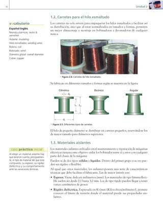 38 Unidad 2
1.2. Carretes para el hilo esmaltado
Los carretes no solo sirven para empaquetar los hilos esmaltados y facilitar así
su distribución, sino que al estar normalizados en tamaños y formas, permiten
un mejor almacenaje y montaje en bobinadoras y devanadoras de cualquier
marca.
a Figura 2.4. Carretes de hilo esmaltado.
Se fabrican en diferentes tamaños y formas según se muestra en la figura:
Cilíndrico Bicónico Angular
d1
d2
L1 L2
a Figura 2.5. Diferentes tipos de carretes.
El hilo de pequeño diámetro se distribuye en carretes pequeños, reservándose los
de mayor tamaño para diámetros superiores.
1.3. Materiales aislantes
Los materiales aislantes utilizados en el mantenimiento y reparación de máquinas
eléctricas tienen como objetivo aislar los bobinados entre sí y estos con cualquier
parte del chasis de la máquina.
Pueden se de dos tipos: sólidos y líquidos. Dentro del primer grupo a su vez pue-
den ser rígidos o flexibles.
Al igual que otros materiales, los aislantes poseen una serie de características
técnicas que debe facilitar el fabricante. Las de mayor interés son:
• Espesor. Viene dado en milímetros (mm). Los materiales de tipo lámina flexi-
ble suelen ser desde 0,1 hasta 3,0 mm. Los de tipo rígido pueden llegar a tener
varios centímetros de grosor.
• Rigidez dieléctrica. Expresada en Kv/mm (Kilovoltios/milímetro), permite
conocer el límite de tensión donde el material pierde sus propiedades ais-
lantes.
Español-Inglés
Resinas y barnices: resins &
varnishes
Aislante: insulating
Hilos esmaltados: winding wires
Bobina: coil
Bobinado: wind
Diámetro global: overall diameter
Cobre: copper
vocabulario
Al elegir un material aislante hay
que tener en cuenta, principalmen-
te, el tipo de material del que está
compuesto, su espesor, su rigidez
dieléctrica y su comportamiento
ante las variaciones térmicas.
caso práctico inicial
02 Maquinas electricas.indd 38 16/07/12 14:18
 