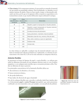 Materiales y herramientas del bobinador 39
• Clase térmica. Es la temperatura máxima a la que puede ser sometido el material
sin que pierda sus propiedades aislantes. Está normalizada y se identifica con el
número máximo de grados. Hasta no hace mucho tiempo se denominaba utili-
zando una letra, por lo que en la siguiente tabla se muestra su equivalente en la
nomenclatura actual, ya que muchos fabricantes siguen utilizando la antigua.
Letra
identificadora
(antigua)
Clase
térmica (°C)
(actual)
Materiales
Y 90 Algodón y papel no impregnados en líquidos aislantes
A 105
Algodón y papel impregnados en líquidos aislantes,
poliuretano, acetato polivinílico
E 120 Esmaltes de resinas de poliuretano
B 130 Epoxy, poliuretano, materiales a base de poliéster
F 155 Materiales a base de mica, amianto y fibra de vidrio
H 180 Mica, vidrio, cerámica y cuarzo sin aglutinante
N 200 Poliéster-imida
R 220 Amida-imida
— 240
La clase térmica es aplicable a cualquier tipo de material utilizado como ais-
lante en instalaciones eléctricas domésticas e industriales, no obstante los per-
tenecientes a las clases B, F y H son los más utilizados en máquinas eléctricas.
Aislantes flexibles
Se presentan en forma de láminas de papel o cartón flexible, y se utilizan para
aislar los diferentes devanados de una máquina eléctrica entre sí, con el núcleo
magnético o con cualquier parte metálica que se encuentre próxima a ellos. Pue-
den ser diferentes de tipos y grosores.
Las principales características de los laminados flexibles deben ser:
• alta resistencia a la abrasión y a la rotura,
• buena resistencia térmica,
• alto poder dieléctrico,
• bajo índice de absorción de agua y humedad.
Uno de los aislantes flexibles más conocidos y utilizados desde hace muchos años
es el denominado papel o cartón Presspan (presspahn), que suele presentarse
combinado con otros materiales como, por ejemplo, con una película de poliéster.
a Figura 2.6. Diferentes tipos de
laminados flexibles (Cortesía de
Importaciones JL).
a Figura 2.7. Cartón Presspan con film de poliéster.
02 Maquinas electricas.indd 39 16/07/12 14:18
 