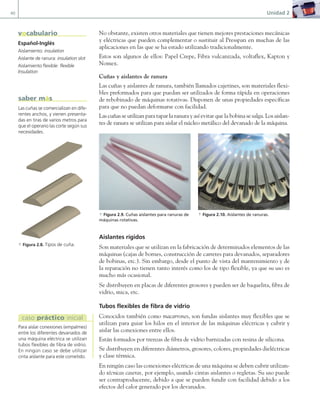 40 Unidad 2
No obstante, existen otros materiales que tienen mejores prestaciones mecánicas
y eléctricas que pueden complementar o sustituir al Presspan en muchas de las
aplicaciones en las que se ha estado utilizando tradicionalmente.
Estos son algunos de ellos: Papel Crepe, Fibra vulcanizada, voltaflex, Kapton y
Nomex.
Cuñas y aislantes de ranura
Las cuñas y aislantes de ranura, también llamados cajetines, son materiales flexi-
bles preformados para que puedan ser utilizados de forma rápida en operaciones
de rebobinado de máquinas rotativas. Disponen de unas propiedades específicas
para que no puedan deformarse con facilidad.
Las cuñas se utilizan para tapar la ranura y así evitar que la bobina se salga. Los aislan-
tes de ranura se utilizan para aislar el núcleo metálico del devanado de la máquina.
a Figura 2.9. Cuñas aislantes para ranuras de
máquinas rotativas.
a Figura 2.10. Aislantes de ranuras.
Aislantes rígidos
Son materiales que se utilizan en la fabricación de determinados elementos de las
máquinas (cajas de bornes, construcción de carretes para devanados, separadores
de bobinas, etc.). Sin embargo, desde el punto de vista del mantenimiento y de
la reparación no tienen tanto interés como los de tipo flexible, ya que su uso es
mucho más ocasional.
Se distribuyen en placas de diferentes grosores y pueden ser de baquelita, fibra de
vidrio, mica, etc.
Tubos flexibles de fibra de vidrio
Conocidos también como macarrones, son fundas aislantes muy flexibles que se
utilizan para guiar los hilos en el interior de las máquinas eléctricas y cubrir y
aislar las conexiones entre ellos.
Están formados por trenzas de fibra de vidrio barnizadas con resina de silicona.
Se distribuyen en diferentes diámetros, grosores, colores, propiedades dieléctricas
y clase térmica.
En ningún caso las conexiones eléctricas de una máquina se deben cubrir utilizan-
do técnicas caseras, por ejemplo, usando cintas aislantes o regletas. Su uso puede
ser contraproducente, debido a que se pueden fundir con facilidad debido a los
efectos del calor generado por los devanados.
Español-Inglés
Aislamiento: insulation
Aislante de ranura: insulation slot
Aislamiento flexible: flexible
Insulation
vocabulario
Las cuñas se comercializan en dife-
rentes anchos, y vienen presenta-
das en tiras de varios metros para
que el operario las corte según sus
necesidades.
saber más
Para aislar conexiones (empalmes)
entre los diferentes devanados de
una máquina eléctrica se utilizan
tubos flexibles de fibra de vidrio.
En ningún caso se debe utilizar
cinta aislante para este cometido.
caso práctico inicial
a Figura 2.8. Tipos de cuña.
02 Maquinas electricas.indd 40 16/07/12 14:18
 