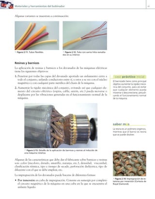 Materiales y herramientas del bobinador 41
Algunas variantes se muestran a continuación:
a Figura 2.11. Tubos flexibles. a Figura 2.12. Tubo con varios hilos esmalta-
dos en su interior.
Resinas y barnices
La aplicación de resinas y barnices a los devanados de las máquinas eléctricas
tiene los siguientes objetivos:
1. Penetrar por todas las capas del devanado aportado un aislamiento extra a
todo el conjunto, aislando conductores entre sí, y estos a su vez con el núcleo
magnético y con cualquier parte metálica del chasis de la máquina.
2. Aumentar la rigidez mecánica del conjunto, evitando así que cualquier ele-
mento del circuito eléctrico (espira, cable, unión, etc.) pueda moverse o
desplazarse por las vibraciones generadas en el funcionamiento normal de la
máquina.
a Figura 2.13. Detalle de la aplicación de barnices y resinas al inducido de
una máquina rotativa.
Algunas de las características que debe dar el fabricante sobre barnices y resinas
son: color (incoloro, dorado, amarillo, naranja, etc.), densidad, viscosidad,
clasificación térmica, tipo y tiempo de secado, perforación dieléctrica, tipo de
diluyente con el que se debe emplear, etc.
La impregnación de los devanados puede hacerse de diferentes formas:
• Por inmersión en cuba de impregnación. Consiste en sumergir por completo
el circuito magnético de la máquina en una cuba en la que se encuentra el
aislante líquido.
El barnizado tiene como principal
objetivo aumentar la rigidez mecá-
nica del conjunto, para así evitar
que cualquier elemento pueda
moverse o desconectarse, perjudi-
cando el funcionamiento normal
de la máquina.
caso práctico inicial
a Figura 2.14. Impregnación de es-
tatores por inmersión (Cortesía de
Royal Diamond).
La resina es un polímero orgánico,
mientras que el barniz es resina
que se puede disolver.
saber más
02 Maquinas electricas.indd 41 16/07/12 14:18
 