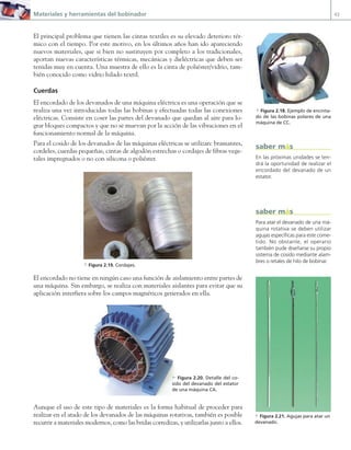 Materiales y herramientas del bobinador 43
El principal problema que tienen las cintas textiles es su elevado deterioro tér-
mico con el tiempo. Por este motivo, en los últimos años han ido apareciendo
nuevos materiales, que si bien no sustituyen por completo a los tradicionales,
aportan nuevas características térmicas, mecánicas y dieléctricas que deben ser
tenidas muy en cuenta. Una muestra de ello es la cinta de poliéster/vidrio, tam-
bién conocido como vidrio hilado textil.
Cuerdas
El encordado de los devanados de una máquina eléctrica es una operación que se
realiza una vez introducidas todas las bobinas y efectuadas todas las conexiones
eléctricas. Consiste en coser las partes del devanado que quedan al aire para lo-
grar bloques compactos y que no se muevan por la acción de las vibraciones en el
funcionamiento normal de la máquina.
Para el cosido de los devanados de las máquinas eléctricas se utilizan: bramantes,
cordeles, cuerdas pequeñas, cintas de algodón estrechas o cordajes de fibras vege-
tales impregnados o no con silicona o poliéster.
a Figura 2.19. Cordajes.
El encordado no tiene en ningún caso una función de aislamiento entre partes de
una máquina. Sin embargo, se realiza con materiales aislantes para evitar que su
aplicación interfiera sobre los campos magnéticos generados en ella.
Aunque el uso de este tipo de materiales es la forma habitual de proceder para
realizar en el atado de los devanados de las máquinas rotativas, también es posible
recurrir a materiales modernos, como las bridas corredizas, y utilizarlas junto a ellos.
En las próximas unidades se ten-
drá la oportunidad de realizar el
encordado del devanado de un
estator.
saber más
a Figura 2.18. Ejemplo de encinta-
do de las bobinas polares de una
máquina de CC.
a Figura 2.21. Agujas para atar un
devanado.
c Figura 2.20. Detalle del co-
sido del devanado del estator
de una máquina CA.
Para atar el devanado de una má-
quina rotativa se deben utilizar
agujas específicas para este come-
tido. No obstante, el operario
también pude diseñarse su propio
sistema de cosido mediante alam-
bres o retales de hilo de bobinar.
saber más
02 Maquinas electricas.indd 43 16/07/12 14:19
 
